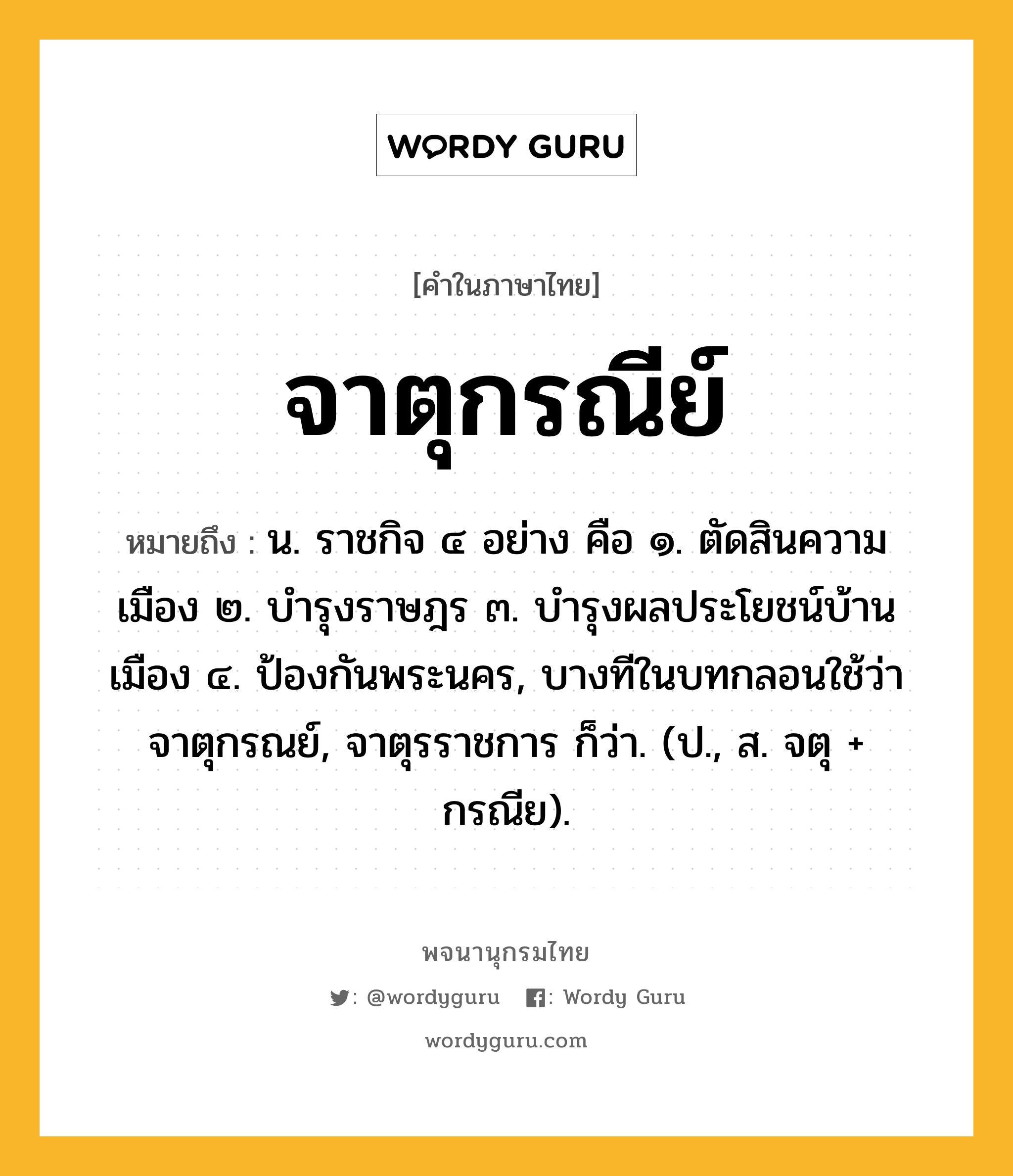 จาตุกรณีย์ ความหมาย หมายถึงอะไร?, คำในภาษาไทย จาตุกรณีย์ หมายถึง น. ราชกิจ ๔ อย่าง คือ ๑. ตัดสินความเมือง ๒. บํารุงราษฎร ๓. บํารุงผลประโยชน์บ้านเมือง ๔. ป้องกันพระนคร, บางทีในบทกลอนใช้ว่า จาตุกรณย์, จาตุรราชการ ก็ว่า. (ป., ส. จตุ + กรณีย).