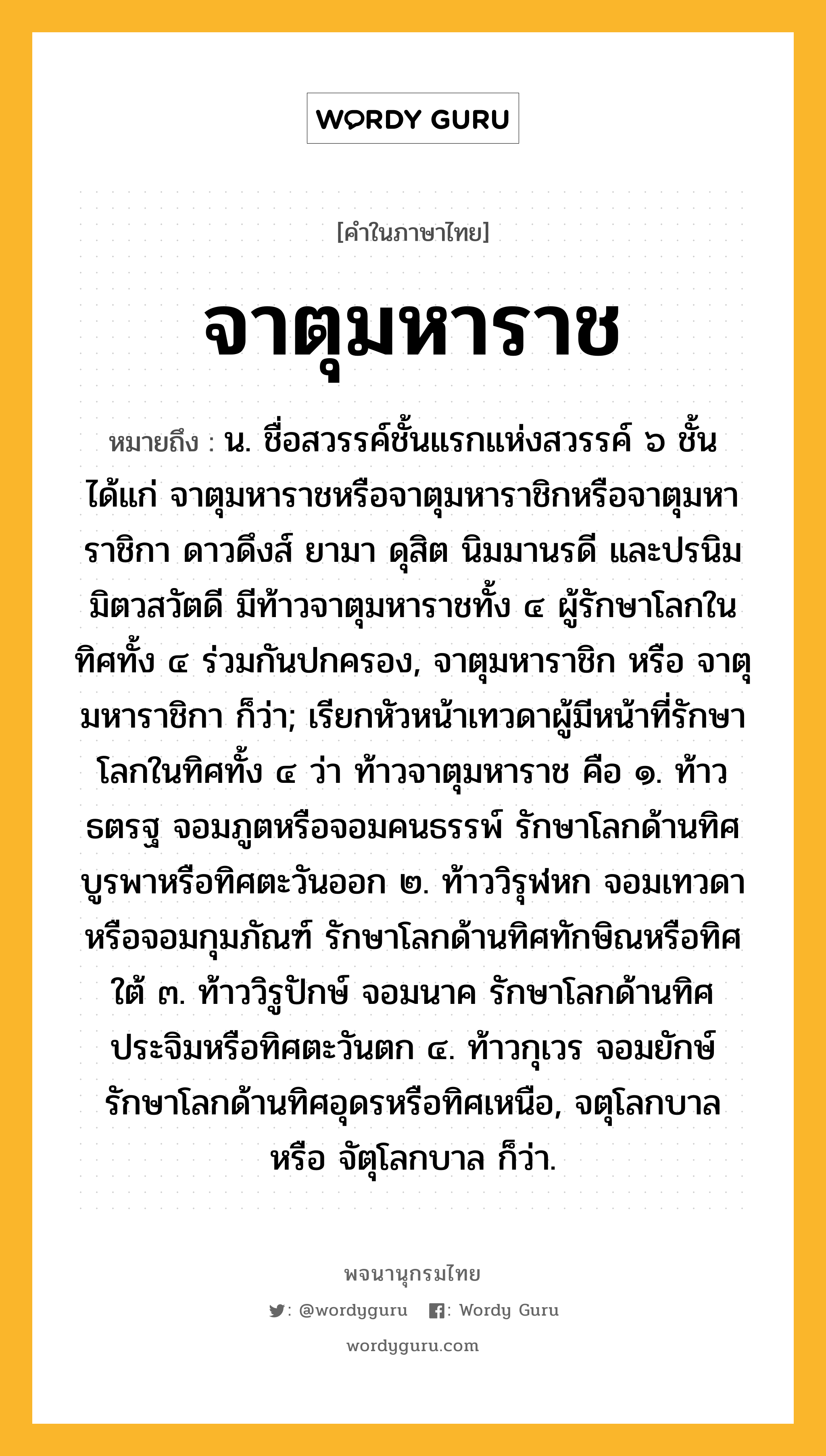 จาตุมหาราช ความหมาย หมายถึงอะไร?, คำในภาษาไทย จาตุมหาราช หมายถึง น. ชื่อสวรรค์ชั้นแรกแห่งสวรรค์ ๖ ชั้น ได้แก่ จาตุมหาราชหรือจาตุมหาราชิกหรือจาตุมหาราชิกา ดาวดึงส์ ยามา ดุสิต นิมมานรดี และปรนิมมิตวสวัตดี มีท้าวจาตุมหาราชทั้ง ๔ ผู้รักษาโลกในทิศทั้ง ๔ ร่วมกันปกครอง, จาตุมหาราชิก หรือ จาตุมหาราชิกา ก็ว่า; เรียกหัวหน้าเทวดาผู้มีหน้าที่รักษาโลกในทิศทั้ง ๔ ว่า ท้าวจาตุมหาราช คือ ๑. ท้าวธตรฐ จอมภูตหรือจอมคนธรรพ์ รักษาโลกด้านทิศบูรพาหรือทิศตะวันออก ๒. ท้าววิรุฬหก จอมเทวดาหรือจอมกุมภัณฑ์ รักษาโลกด้านทิศทักษิณหรือทิศใต้ ๓. ท้าววิรูปักษ์ จอมนาค รักษาโลกด้านทิศประจิมหรือทิศตะวันตก ๔. ท้าวกุเวร จอมยักษ์ รักษาโลกด้านทิศอุดรหรือทิศเหนือ, จตุโลกบาล หรือ จัตุโลกบาล ก็ว่า.