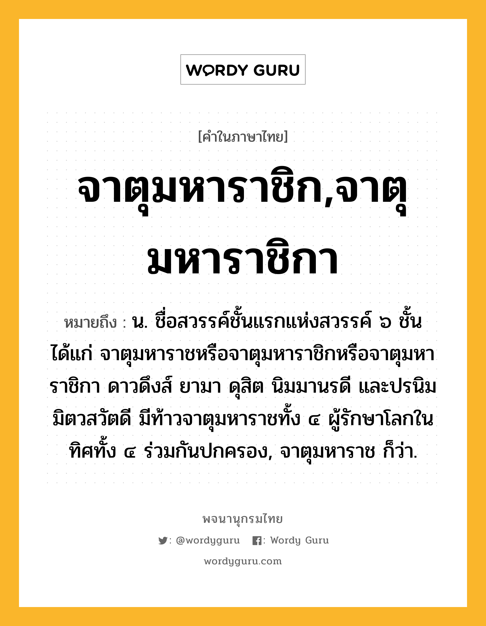 จาตุมหาราชิก,จาตุมหาราชิกา ความหมาย หมายถึงอะไร?, คำในภาษาไทย จาตุมหาราชิก,จาตุมหาราชิกา หมายถึง น. ชื่อสวรรค์ชั้นแรกแห่งสวรรค์ ๖ ชั้น ได้แก่ จาตุมหาราชหรือจาตุมหาราชิกหรือจาตุมหาราชิกา ดาวดึงส์ ยามา ดุสิต นิมมานรดี และปรนิมมิตวสวัตดี มีท้าวจาตุมหาราชทั้ง ๔ ผู้รักษาโลกในทิศทั้ง ๔ ร่วมกันปกครอง, จาตุมหาราช ก็ว่า.