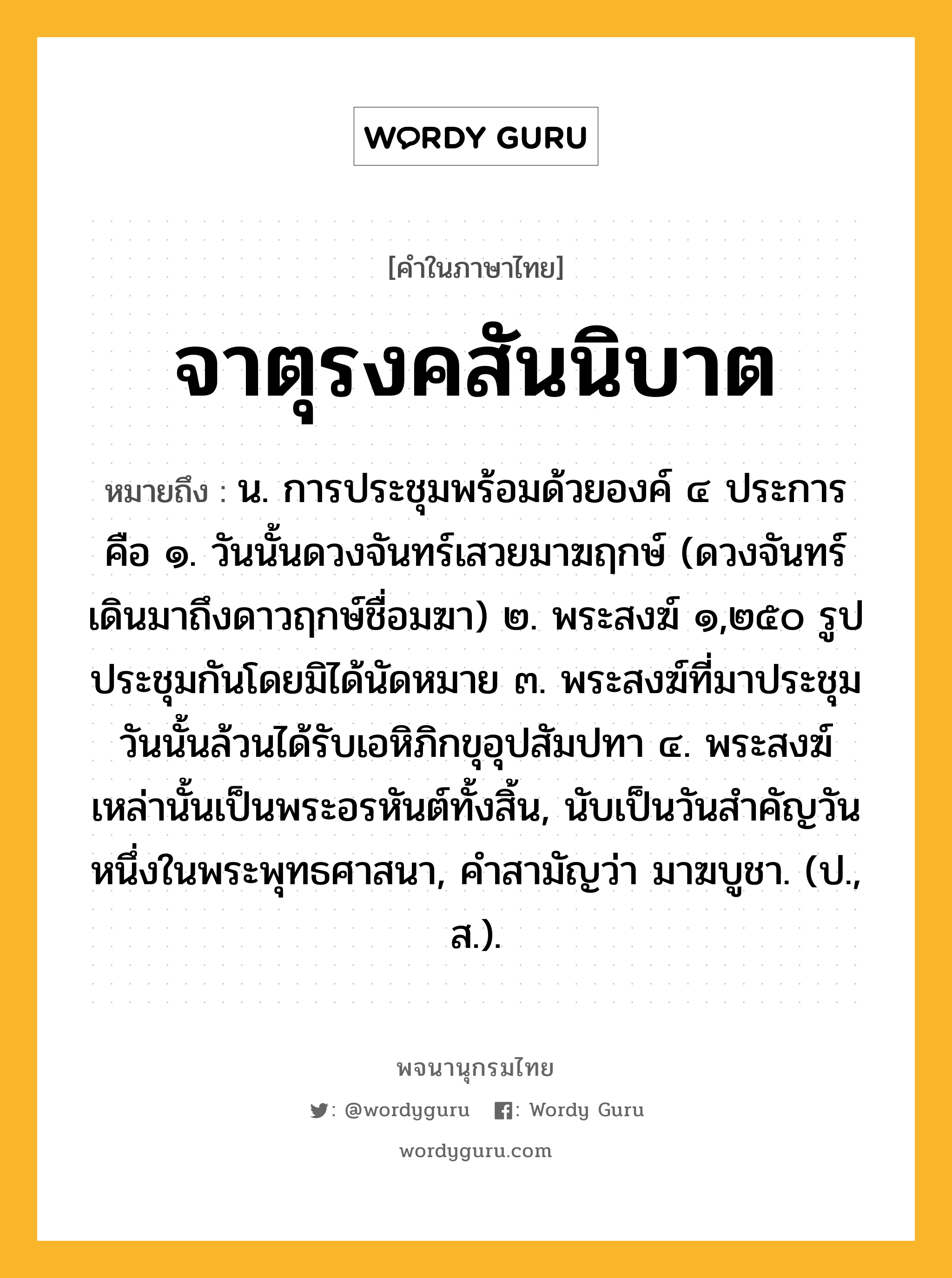 จาตุรงคสันนิบาต ความหมาย หมายถึงอะไร?, คำในภาษาไทย จาตุรงคสันนิบาต หมายถึง น. การประชุมพร้อมด้วยองค์ ๔ ประการ คือ ๑. วันนั้นดวงจันทร์เสวยมาฆฤกษ์ (ดวงจันทร์เดินมาถึงดาวฤกษ์ชื่อมฆา) ๒. พระสงฆ์ ๑,๒๕๐ รูป ประชุมกันโดยมิได้นัดหมาย ๓. พระสงฆ์ที่มาประชุมวันนั้นล้วนได้รับเอหิภิกขุอุปสัมปทา ๔. พระสงฆ์เหล่านั้นเป็นพระอรหันต์ทั้งสิ้น, นับเป็นวันสําคัญวันหนึ่งในพระพุทธศาสนา, คําสามัญว่า มาฆบูชา. (ป., ส.).