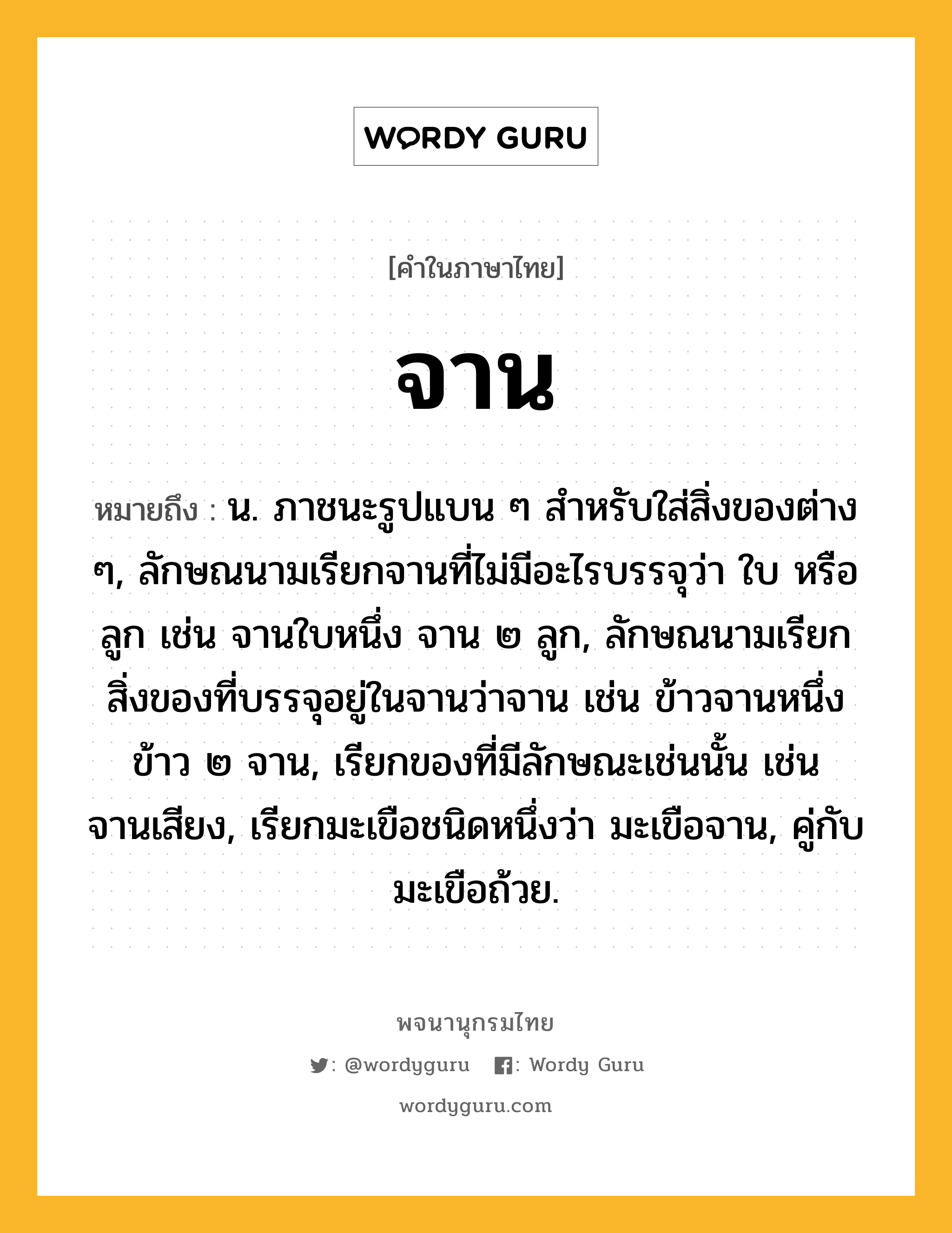 จาน ความหมาย หมายถึงอะไร?, คำในภาษาไทย จาน หมายถึง น. ภาชนะรูปแบน ๆ สําหรับใส่สิ่งของต่าง ๆ, ลักษณนามเรียกจานที่ไม่มีอะไรบรรจุว่า ใบ หรือ ลูก เช่น จานใบหนึ่ง จาน ๒ ลูก, ลักษณนามเรียกสิ่งของที่บรรจุอยู่ในจานว่าจาน เช่น ข้าวจานหนึ่ง ข้าว ๒ จาน, เรียกของที่มีลักษณะเช่นนั้น เช่น จานเสียง, เรียกมะเขือชนิดหนึ่งว่า มะเขือจาน, คู่กับ มะเขือถ้วย.