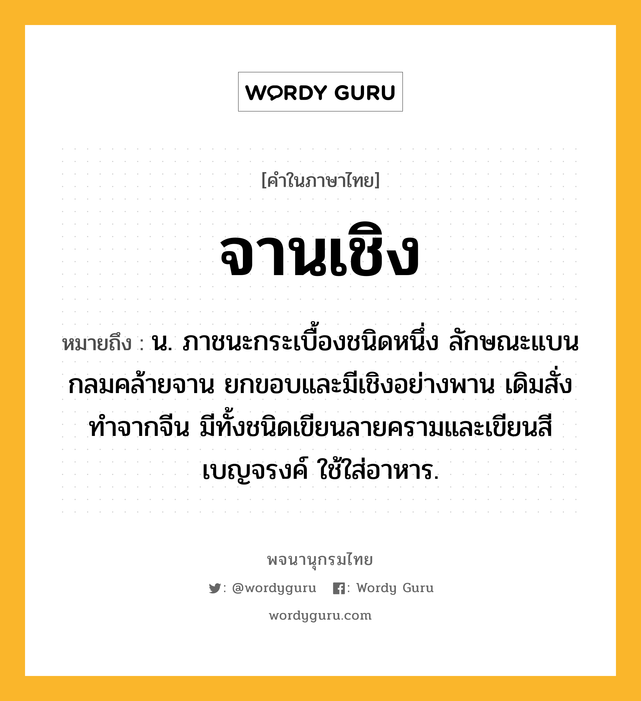 จานเชิง ความหมาย หมายถึงอะไร?, คำในภาษาไทย จานเชิง หมายถึง น. ภาชนะกระเบื้องชนิดหนึ่ง ลักษณะแบนกลมคล้ายจาน ยกขอบและมีเชิงอย่างพาน เดิมสั่งทำจากจีน มีทั้งชนิดเขียนลายครามและเขียนสีเบญจรงค์ ใช้ใส่อาหาร.