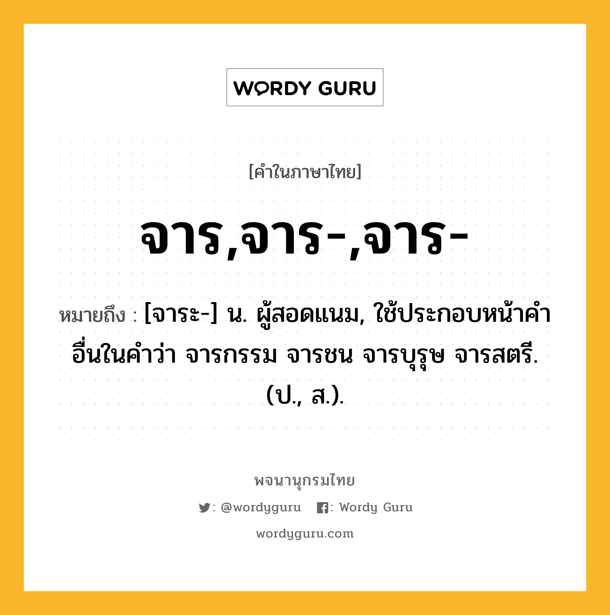 จาร,จาร-,จาร- ความหมาย หมายถึงอะไร?, คำในภาษาไทย จาร,จาร-,จาร- หมายถึง [จาระ-] น. ผู้สอดแนม, ใช้ประกอบหน้าคําอื่นในคำว่า จารกรรม จารชน จารบุรุษ จารสตรี. (ป., ส.).