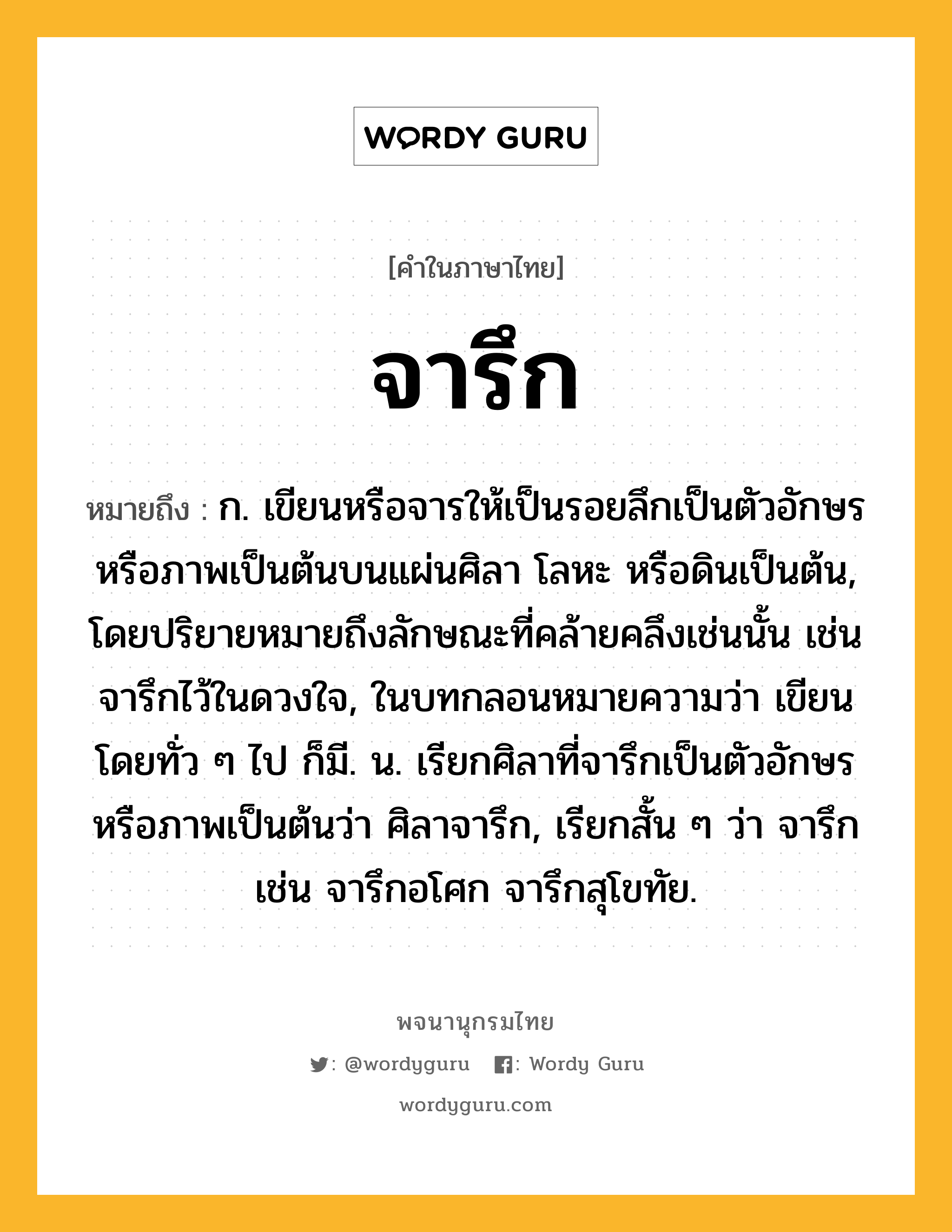 จารึก ความหมาย หมายถึงอะไร?, คำในภาษาไทย จารึก หมายถึง ก. เขียนหรือจารให้เป็นรอยลึกเป็นตัวอักษรหรือภาพเป็นต้นบนแผ่นศิลา โลหะ หรือดินเป็นต้น, โดยปริยายหมายถึงลักษณะที่คล้ายคลึงเช่นนั้น เช่น จารึกไว้ในดวงใจ, ในบทกลอนหมายความว่า เขียนโดยทั่ว ๆ ไป ก็มี. น. เรียกศิลาที่จารึกเป็นตัวอักษรหรือภาพเป็นต้นว่า ศิลาจารึก, เรียกสั้น ๆ ว่า จารึก เช่น จารึกอโศก จารึกสุโขทัย.