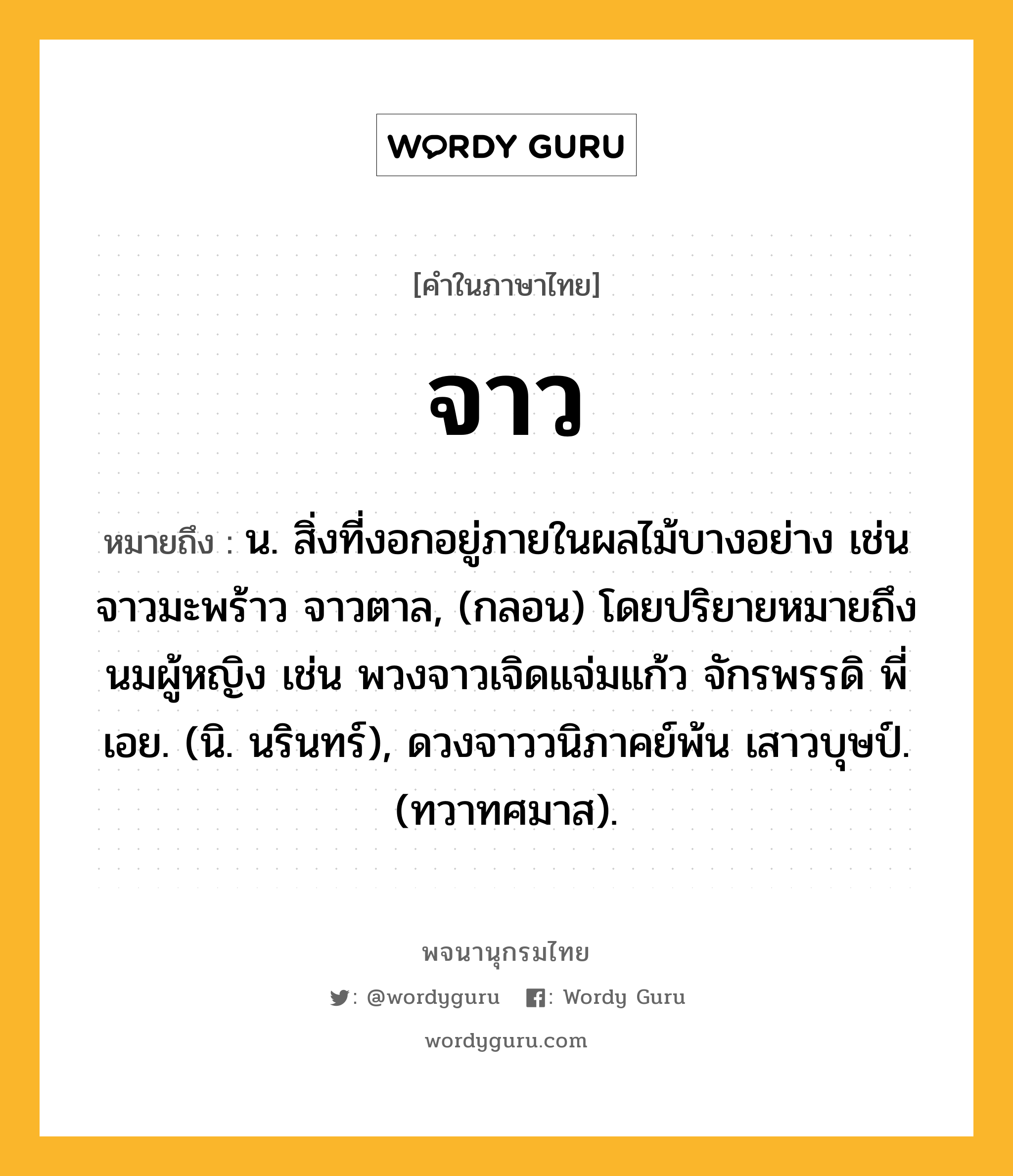 จาว ความหมาย หมายถึงอะไร?, คำในภาษาไทย จาว หมายถึง น. สิ่งที่งอกอยู่ภายในผลไม้บางอย่าง เช่น จาวมะพร้าว จาวตาล, (กลอน) โดยปริยายหมายถึงนมผู้หญิง เช่น พวงจาวเจิดแจ่มแก้ว จักรพรรดิ พี่เอย. (นิ. นรินทร์), ดวงจาววนิภาคย์พ้น เสาวบุษป์. (ทวาทศมาส).