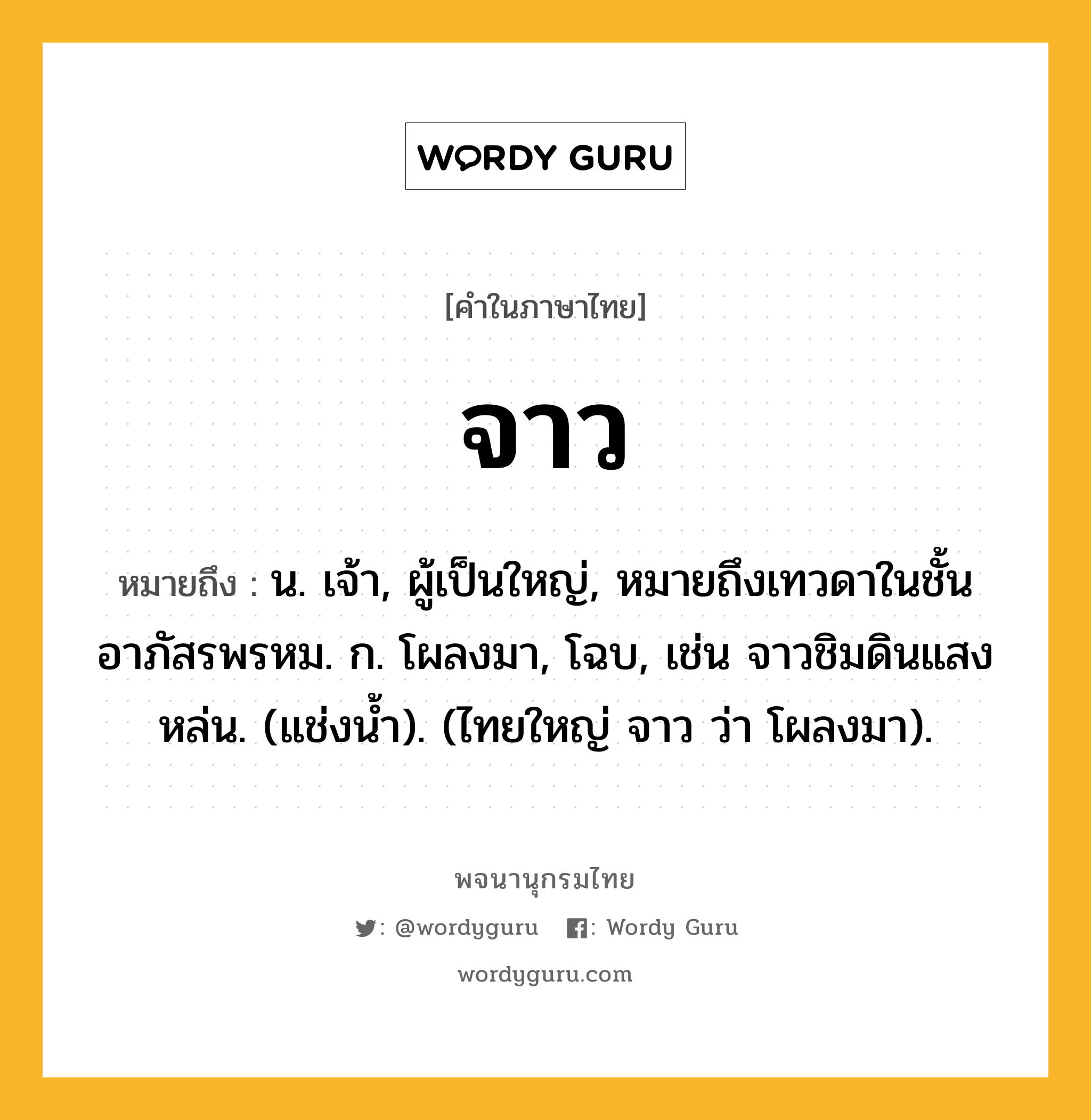 จาว ความหมาย หมายถึงอะไร?, คำในภาษาไทย จาว หมายถึง น. เจ้า, ผู้เป็นใหญ่, หมายถึงเทวดาในชั้นอาภัสรพรหม. ก. โผลงมา, โฉบ, เช่น จาวชิมดินแสงหล่น. (แช่งน้ำ). (ไทยใหญ่ จาว ว่า โผลงมา).