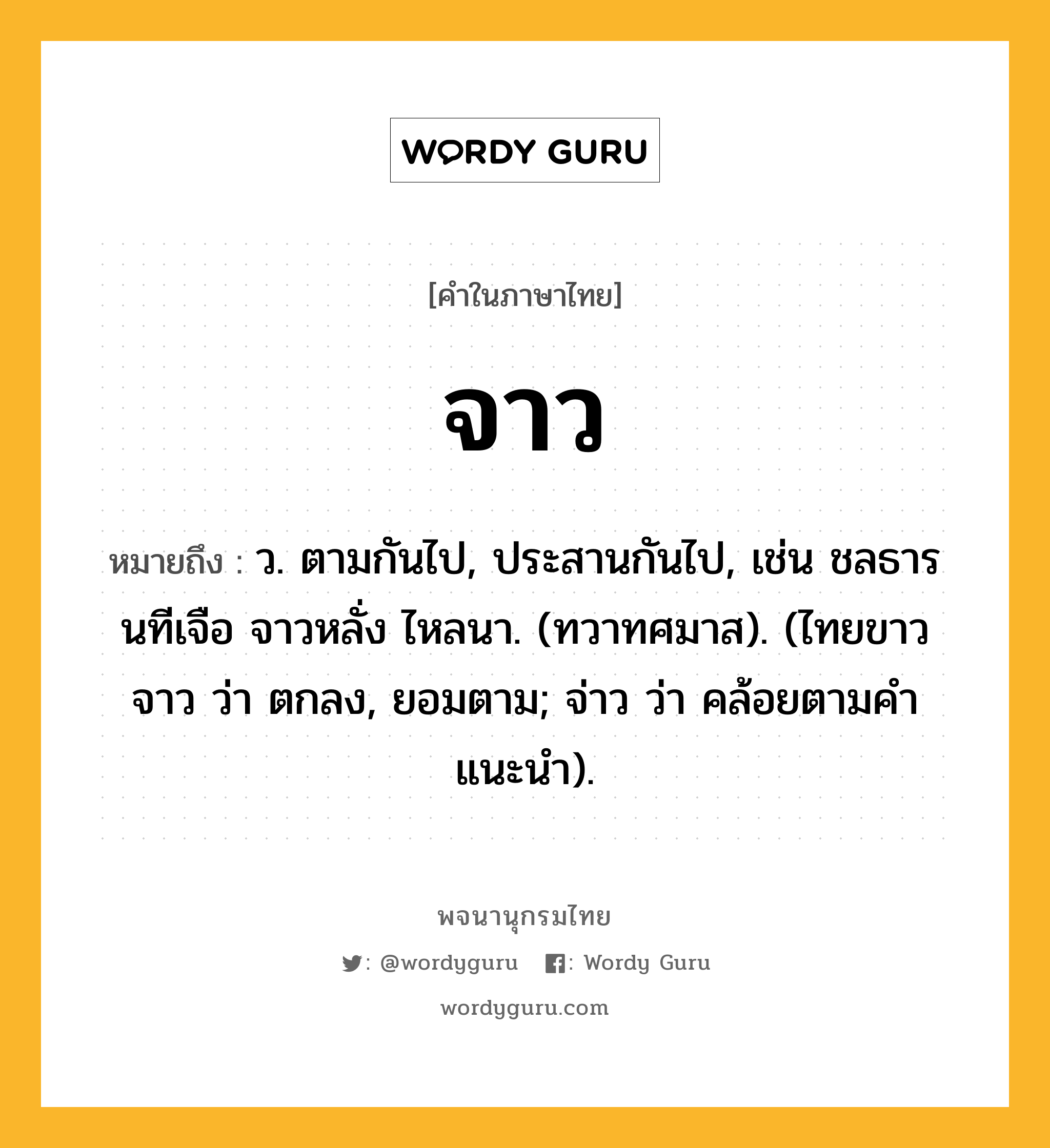 จาว ความหมาย หมายถึงอะไร?, คำในภาษาไทย จาว หมายถึง ว. ตามกันไป, ประสานกันไป, เช่น ชลธารนทีเจือ จาวหลั่ง ไหลนา. (ทวาทศมาส). (ไทยขาว จาว ว่า ตกลง, ยอมตาม; จ่าว ว่า คล้อยตามคำแนะนำ).