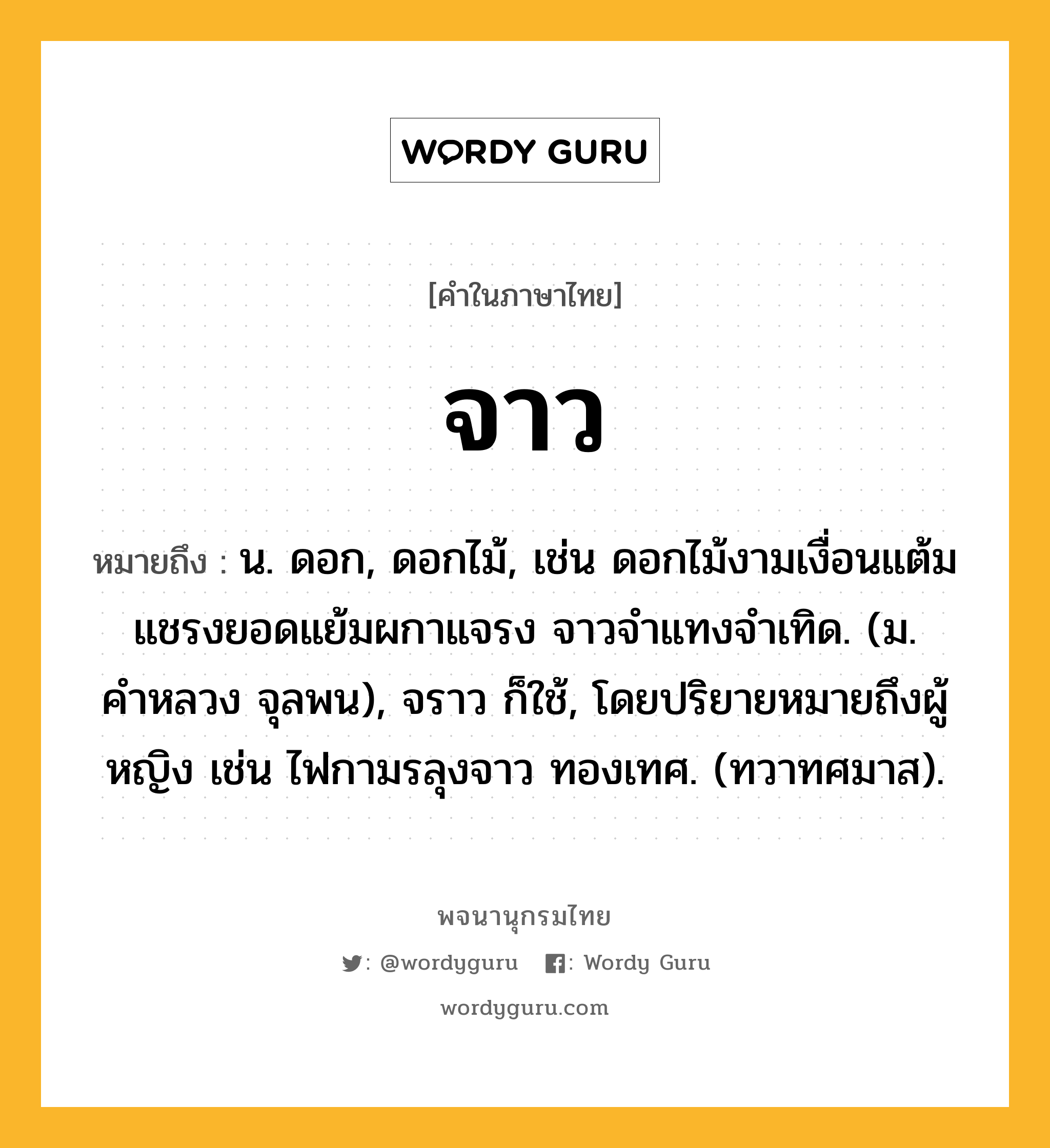 จาว ความหมาย หมายถึงอะไร?, คำในภาษาไทย จาว หมายถึง น. ดอก, ดอกไม้, เช่น ดอกไม้งามเงื่อนแต้ม แชรงยอดแย้มผกาแจรง จาวจำแทงจำเทิด. (ม. คำหลวง จุลพน), จราว ก็ใช้, โดยปริยายหมายถึงผู้หญิง เช่น ไฟกามรลุงจาว ทองเทศ. (ทวาทศมาส).