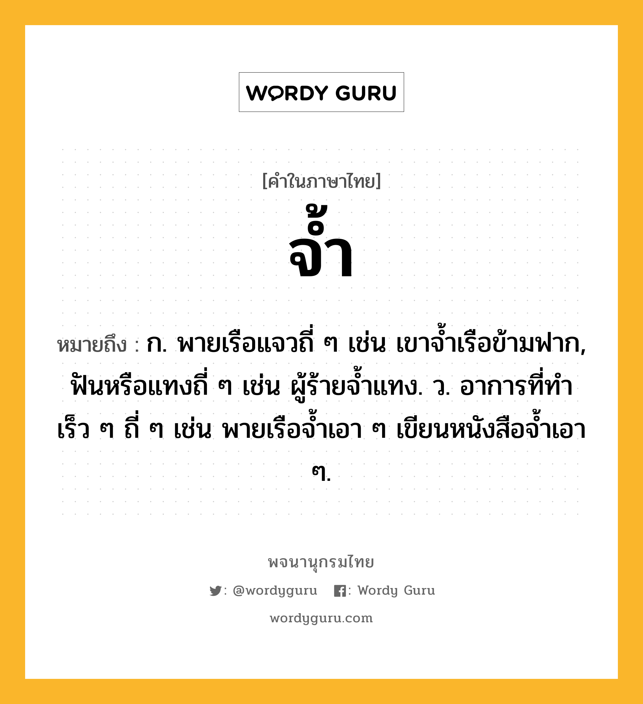 จ้ำ ความหมาย หมายถึงอะไร?, คำในภาษาไทย จ้ำ หมายถึง ก. พายเรือแจวถี่ ๆ เช่น เขาจ้ำเรือข้ามฟาก, ฟันหรือแทงถี่ ๆ เช่น ผู้ร้ายจ้ำแทง. ว. อาการที่ทำเร็ว ๆ ถี่ ๆ เช่น พายเรือจ้ำเอา ๆ เขียนหนังสือจ้ำเอา ๆ.