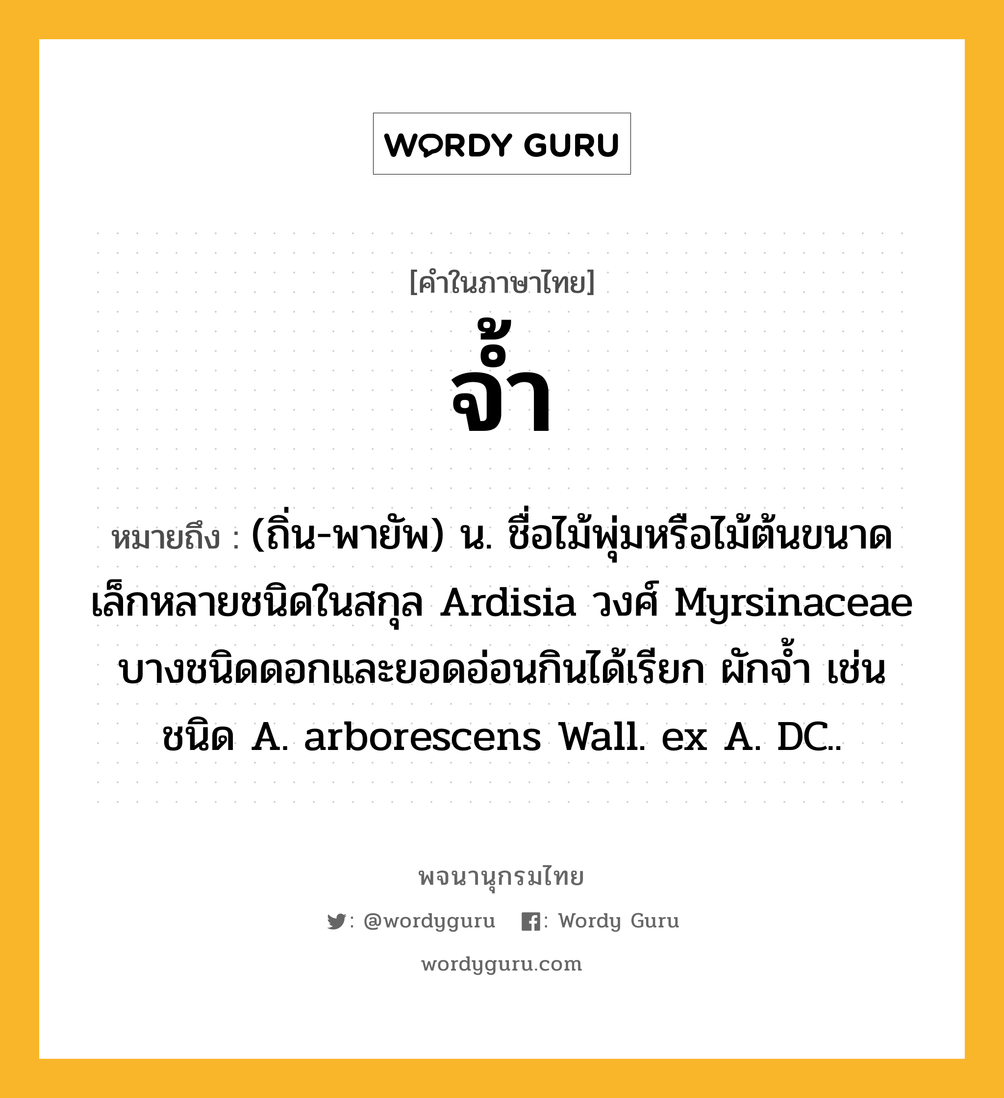 จ้ำ ความหมาย หมายถึงอะไร?, คำในภาษาไทย จ้ำ หมายถึง (ถิ่น-พายัพ) น. ชื่อไม้พุ่มหรือไม้ต้นขนาดเล็กหลายชนิดในสกุล Ardisia วงศ์ Myrsinaceae บางชนิดดอกและยอดอ่อนกินได้เรียก ผักจํ้า เช่น ชนิด A. arborescens Wall. ex A. DC..