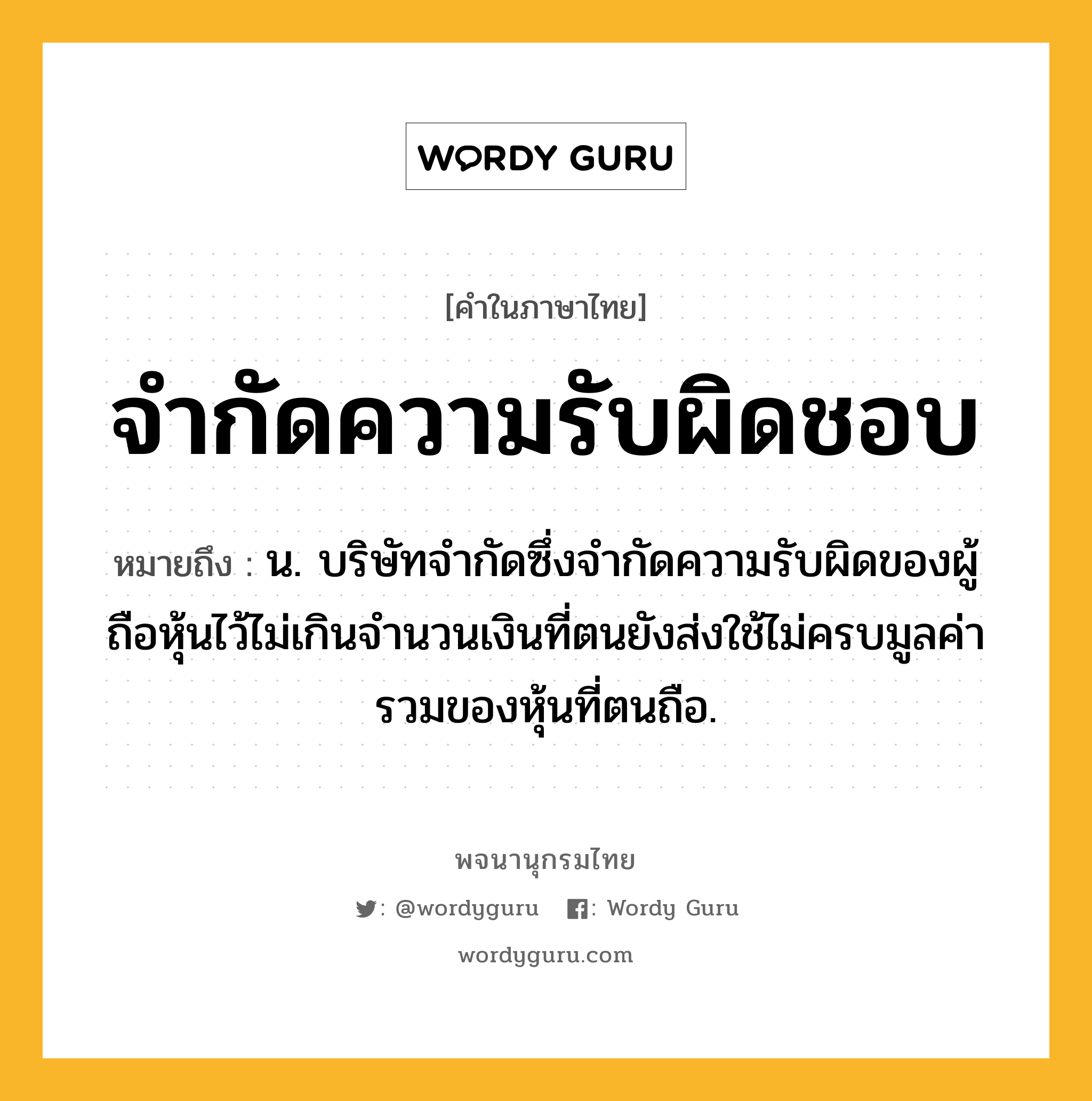 จำกัดความรับผิดชอบ ความหมาย หมายถึงอะไร?, คำในภาษาไทย จำกัดความรับผิดชอบ หมายถึง น. บริษัทจำกัดซึ่งจำกัดความรับผิดของผู้ถือหุ้นไว้ไม่เกินจำนวนเงินที่ตนยังส่งใช้ไม่ครบมูลค่ารวมของหุ้นที่ตนถือ.