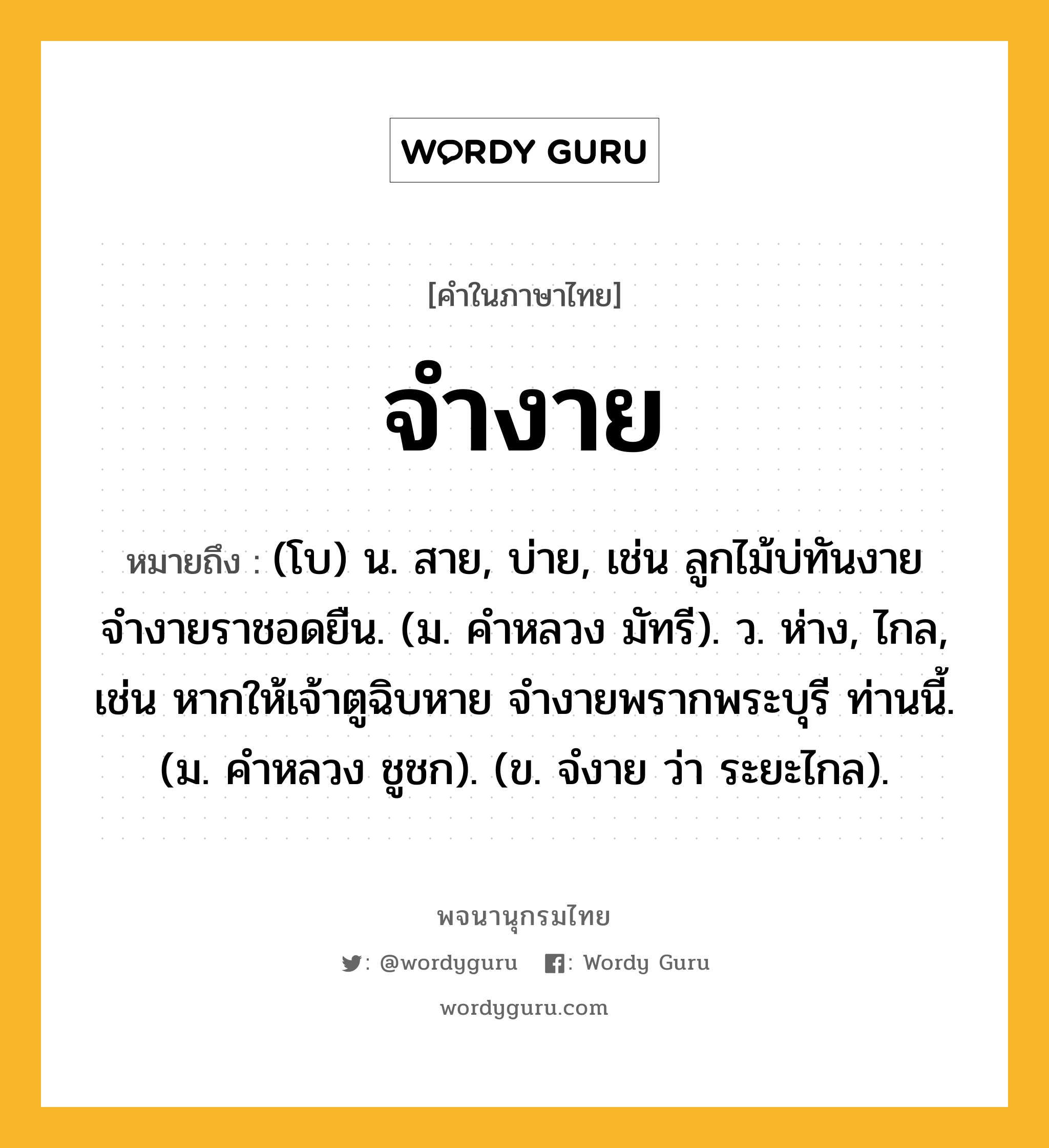 จำงาย ความหมาย หมายถึงอะไร?, คำในภาษาไทย จำงาย หมายถึง (โบ) น. สาย, บ่าย, เช่น ลูกไม้บ่ทันงาย จำงายราชอดยืน. (ม. คำหลวง มัทรี). ว. ห่าง, ไกล, เช่น หากให้เจ้าตูฉิบหาย จำงายพรากพระบุรี ท่านนี้. (ม. คำหลวง ชูชก). (ข. จํงาย ว่า ระยะไกล).