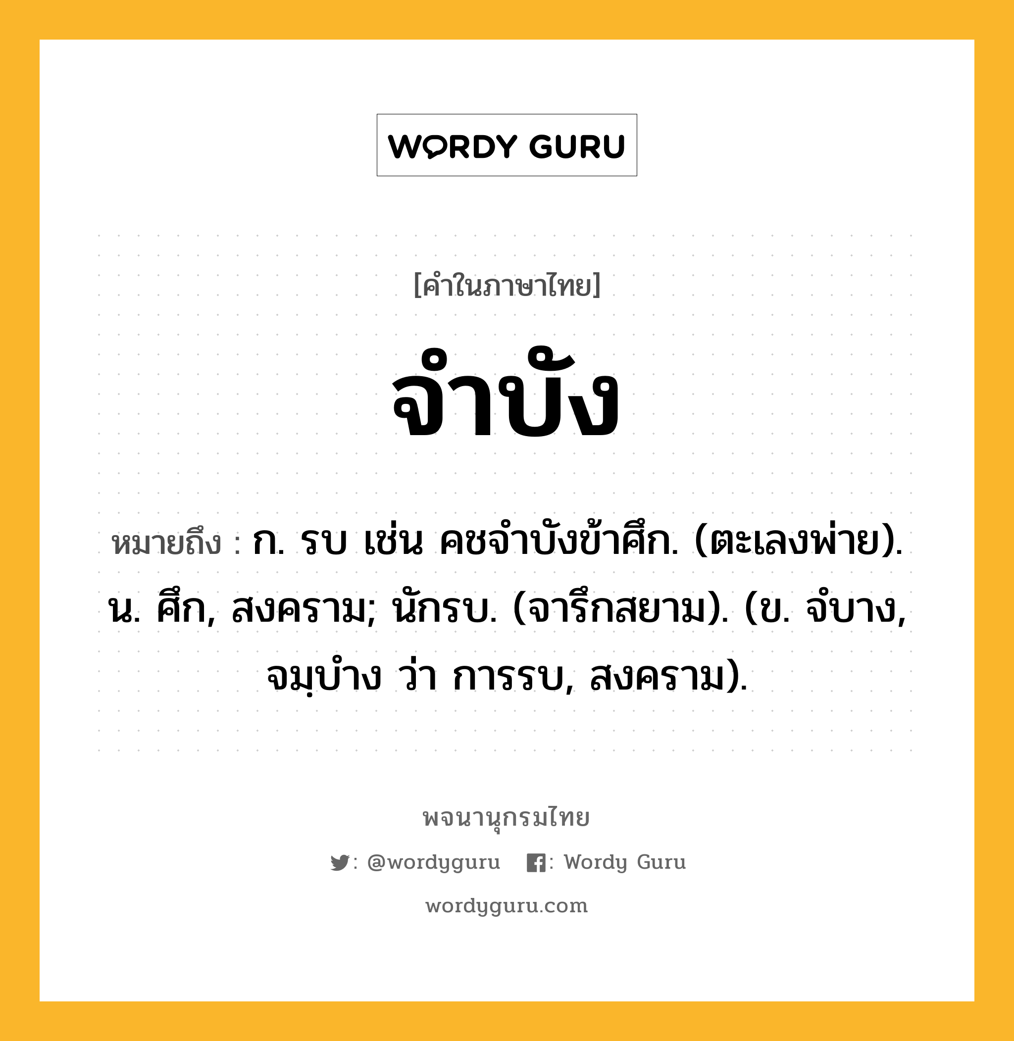 จำบัง ความหมาย หมายถึงอะไร?, คำในภาษาไทย จำบัง หมายถึง ก. รบ เช่น คชจําบังข้าศึก. (ตะเลงพ่าย). น. ศึก, สงคราม; นักรบ. (จารึกสยาม). (ข. จํบาง, จมฺบําง ว่า การรบ, สงคราม).