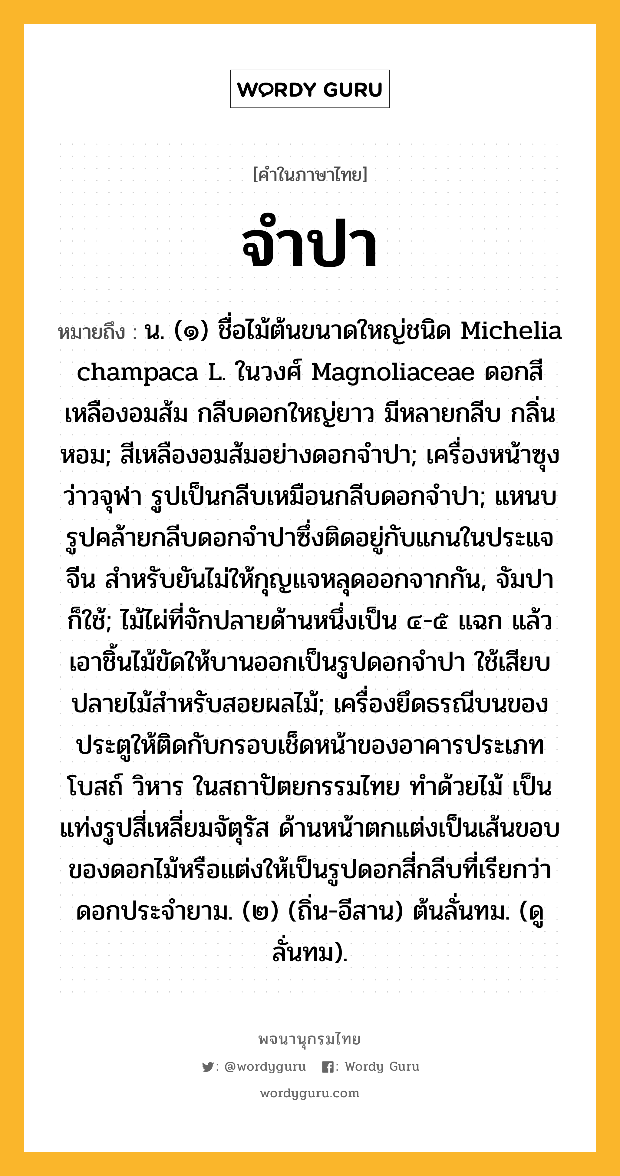 จำปา ความหมาย หมายถึงอะไร?, คำในภาษาไทย จำปา หมายถึง น. (๑) ชื่อไม้ต้นขนาดใหญ่ชนิด Michelia champaca L. ในวงศ์ Magnoliaceae ดอกสีเหลืองอมส้ม กลีบดอกใหญ่ยาว มีหลายกลีบ กลิ่นหอม; สีเหลืองอมส้มอย่างดอกจำปา; เครื่องหน้าซุงว่าวจุฬา รูปเป็นกลีบเหมือนกลีบดอกจําปา; แหนบรูปคล้ายกลีบดอกจําปาซึ่งติดอยู่กับแกนในประแจจีน สําหรับยันไม่ให้กุญแจหลุดออกจากกัน, จัมปา ก็ใช้; ไม้ไผ่ที่จักปลายด้านหนึ่งเป็น ๔-๕ แฉก แล้วเอาชิ้นไม้ขัดให้บานออกเป็นรูปดอกจำปา ใช้เสียบปลายไม้สำหรับสอยผลไม้; เครื่องยึดธรณีบนของประตูให้ติดกับกรอบเช็ดหน้าของอาคารประเภทโบสถ์ วิหาร ในสถาปัตยกรรมไทย ทำด้วยไม้ เป็นแท่งรูปสี่เหลี่ยมจัตุรัส ด้านหน้าตกแต่งเป็นเส้นขอบของดอกไม้หรือแต่งให้เป็นรูปดอกสี่กลีบที่เรียกว่า ดอกประจำยาม. (๒) (ถิ่น-อีสาน) ต้นลั่นทม. (ดู ลั่นทม).