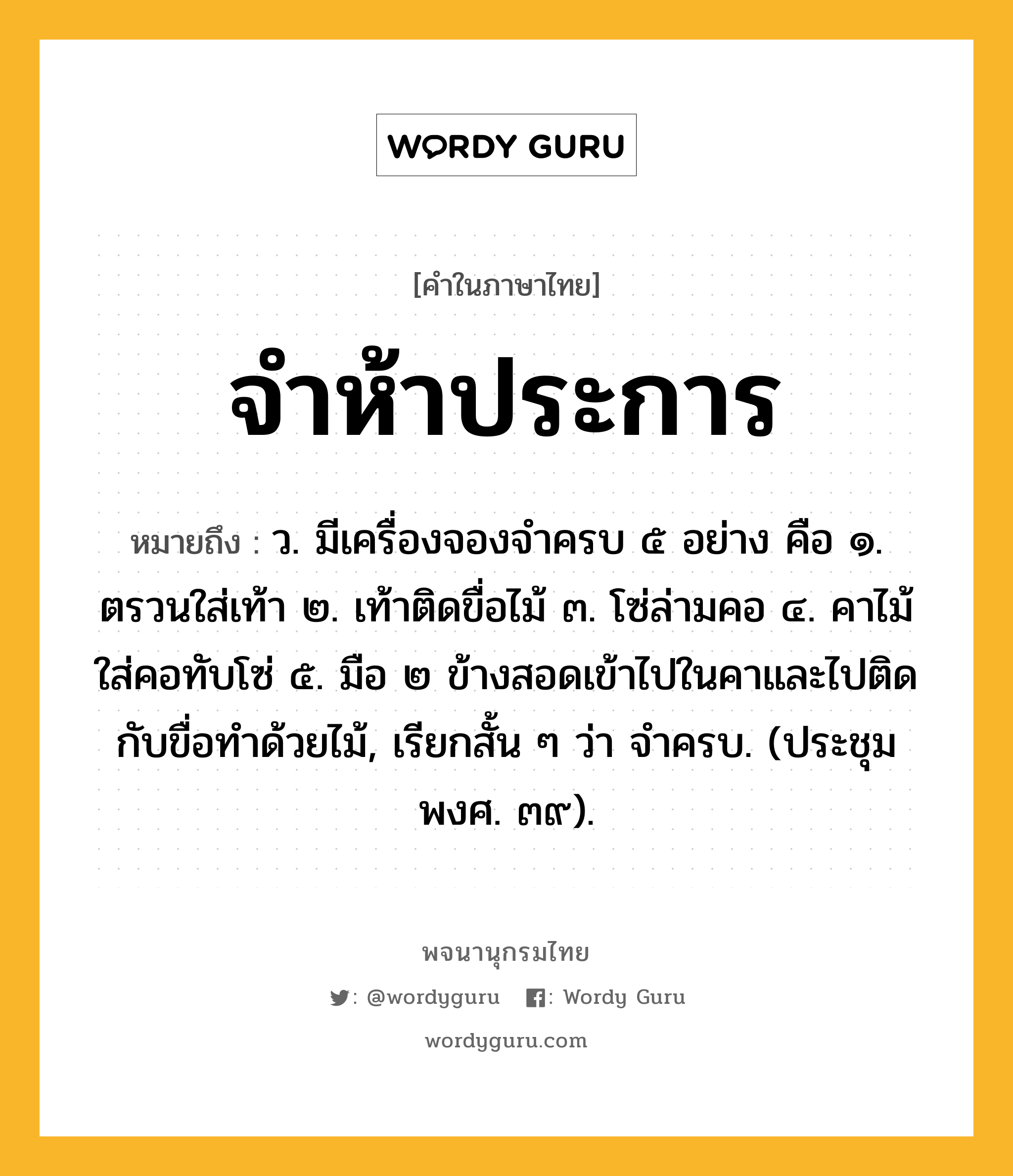 จำห้าประการ ความหมาย หมายถึงอะไร?, คำในภาษาไทย จำห้าประการ หมายถึง ว. มีเครื่องจองจําครบ ๕ อย่าง คือ ๑. ตรวนใส่เท้า ๒. เท้าติดขื่อไม้ ๓. โซ่ล่ามคอ ๔. คาไม้ใส่คอทับโซ่ ๕. มือ ๒ ข้างสอดเข้าไปในคาและไปติดกับขื่อทําด้วยไม้, เรียกสั้น ๆ ว่า จําครบ. (ประชุมพงศ. ๓๙).