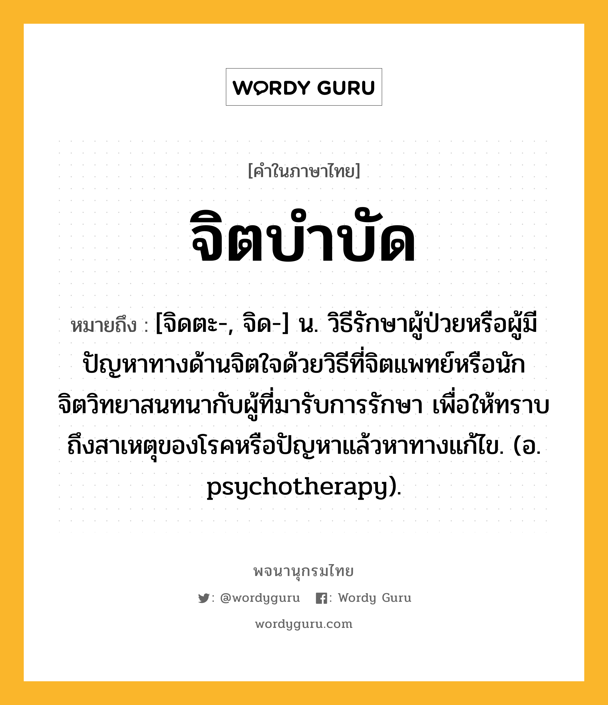 จิตบำบัด ความหมาย หมายถึงอะไร?, คำในภาษาไทย จิตบำบัด หมายถึง [จิดตะ-, จิด-] น. วิธีรักษาผู้ป่วยหรือผู้มีปัญหาทางด้านจิตใจด้วยวิธีที่จิตแพทย์หรือนักจิตวิทยาสนทนากับผู้ที่มารับการรักษา เพื่อให้ทราบถึงสาเหตุของโรคหรือปัญหาแล้วหาทางแก้ไข. (อ. psychotherapy).