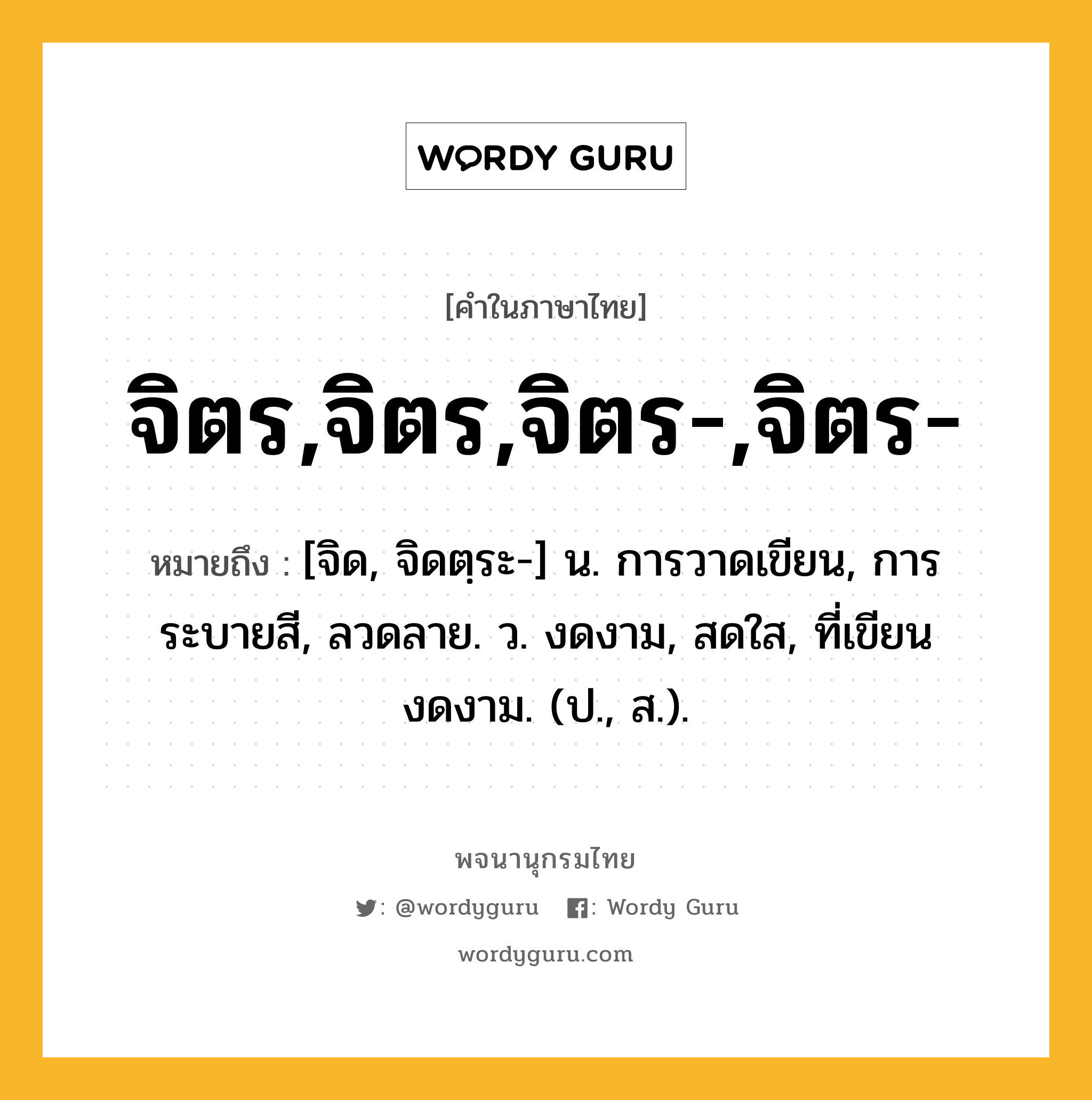 จิตร,จิตร,จิตร-,จิตร- ความหมาย หมายถึงอะไร?, คำในภาษาไทย จิตร,จิตร,จิตร-,จิตร- หมายถึง [จิด, จิดตฺระ-] น. การวาดเขียน, การระบายสี, ลวดลาย. ว. งดงาม, สดใส, ที่เขียนงดงาม. (ป., ส.).