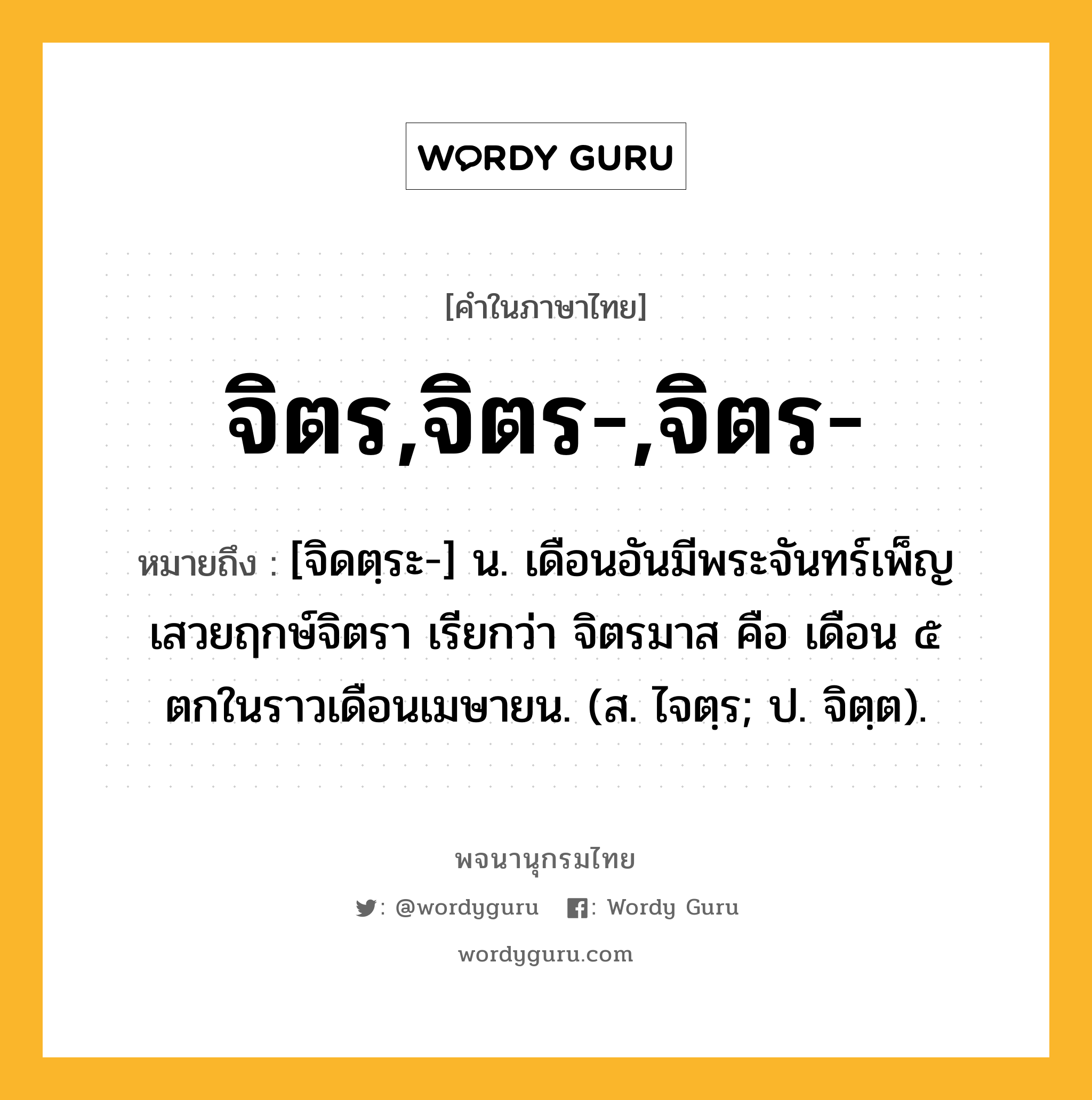 จิตร,จิตร-,จิตร- ความหมาย หมายถึงอะไร?, คำในภาษาไทย จิตร,จิตร-,จิตร- หมายถึง [จิดตฺระ-] น. เดือนอันมีพระจันทร์เพ็ญเสวยฤกษ์จิตรา เรียกว่า จิตรมาส คือ เดือน ๕ ตกในราวเดือนเมษายน. (ส. ไจตฺร; ป. จิตฺต).