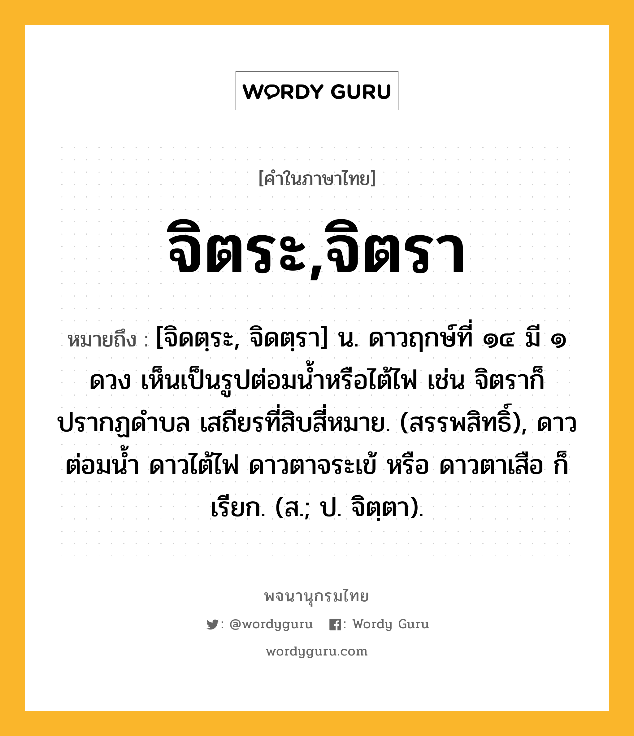 จิตระ,จิตรา ความหมาย หมายถึงอะไร?, คำในภาษาไทย จิตระ,จิตรา หมายถึง [จิดตฺระ, จิดตฺรา] น. ดาวฤกษ์ที่ ๑๔ มี ๑ ดวง เห็นเป็นรูปต่อมนํ้าหรือไต้ไฟ เช่น จิตราก็ปรากฏดําบล เสถียรที่สิบสี่หมาย. (สรรพสิทธิ์), ดาวต่อมนํ้า ดาวไต้ไฟ ดาวตาจระเข้ หรือ ดาวตาเสือ ก็เรียก. (ส.; ป. จิตฺตา).