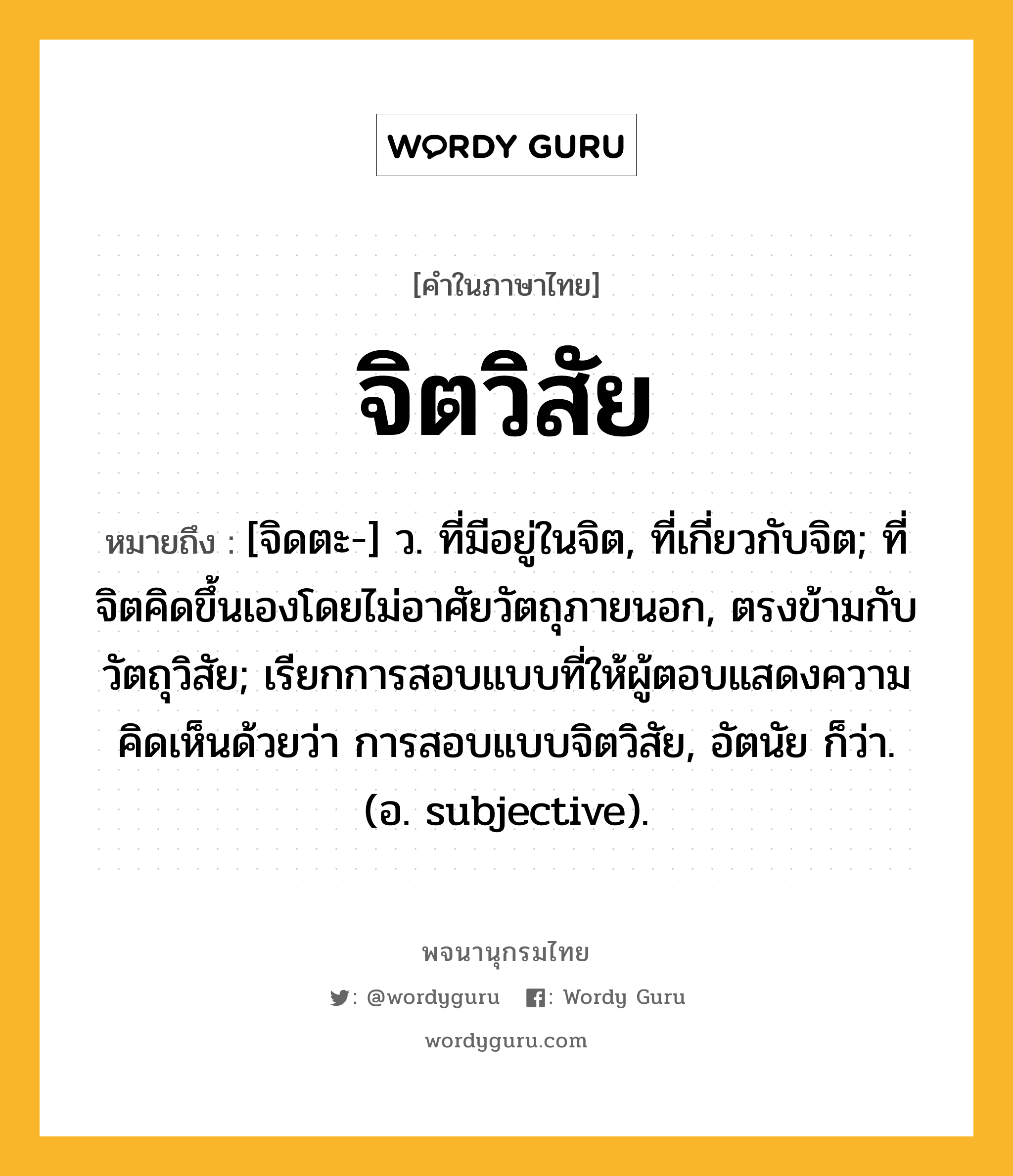 จิตวิสัย ความหมาย หมายถึงอะไร?, คำในภาษาไทย จิตวิสัย หมายถึง [จิดตะ-] ว. ที่มีอยู่ในจิต, ที่เกี่ยวกับจิต; ที่จิตคิดขึ้นเองโดยไม่อาศัยวัตถุภายนอก, ตรงข้ามกับ วัตถุวิสัย; เรียกการสอบแบบที่ให้ผู้ตอบแสดงความคิดเห็นด้วยว่า การสอบแบบจิตวิสัย, อัตนัย ก็ว่า. (อ. subjective).