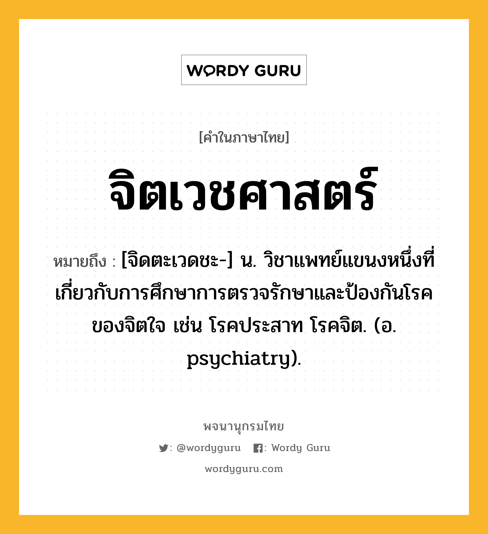 จิตเวชศาสตร์ ความหมาย หมายถึงอะไร?, คำในภาษาไทย จิตเวชศาสตร์ หมายถึง [จิดตะเวดชะ-] น. วิชาแพทย์แขนงหนึ่งที่เกี่ยวกับการศึกษาการตรวจรักษาและป้องกันโรคของจิตใจ เช่น โรคประสาท โรคจิต. (อ. psychiatry).