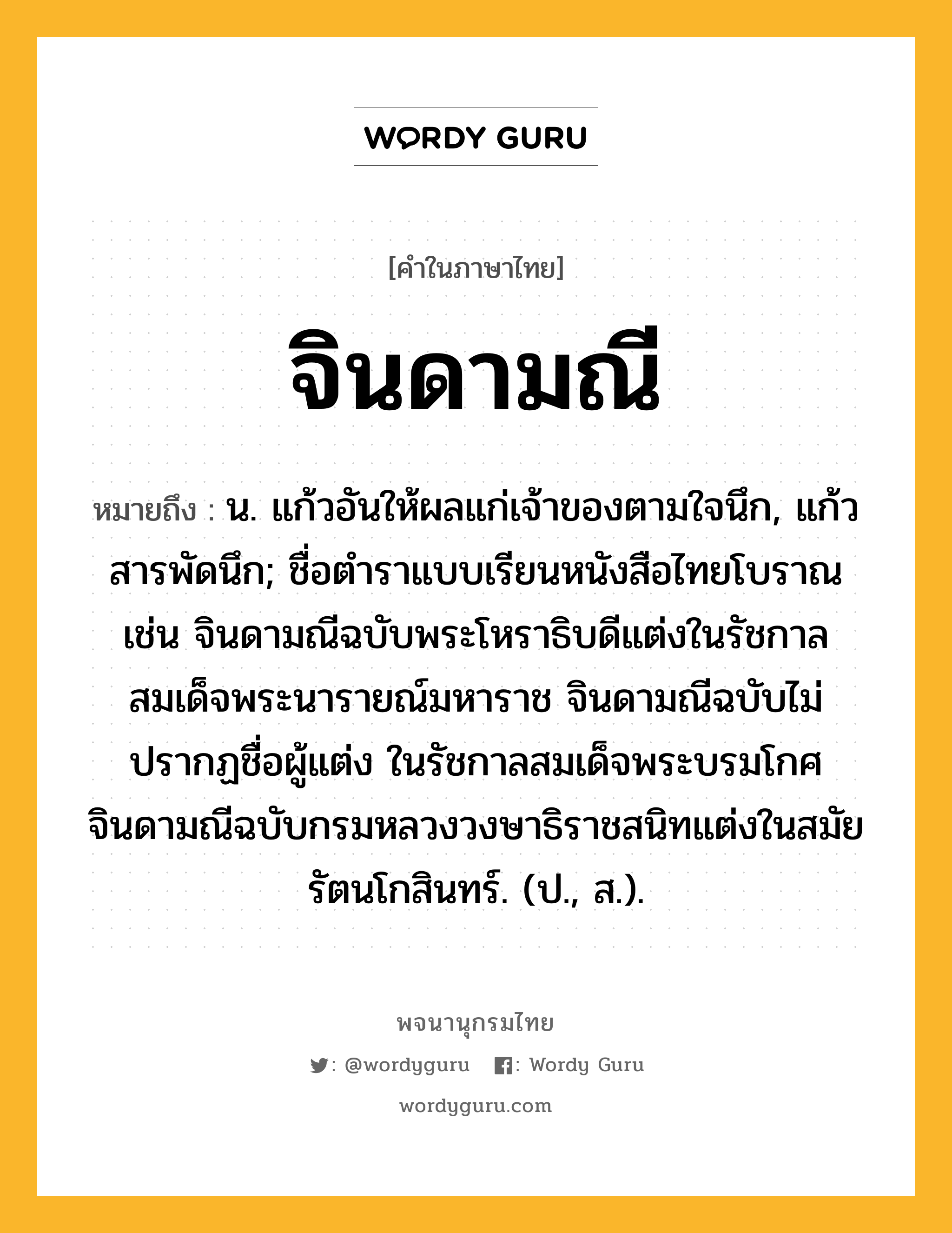 จินดามณี ความหมาย หมายถึงอะไร?, คำในภาษาไทย จินดามณี หมายถึง น. แก้วอันให้ผลแก่เจ้าของตามใจนึก, แก้วสารพัดนึก; ชื่อตำราแบบเรียนหนังสือไทยโบราณ เช่น จินดามณีฉบับพระโหราธิบดีแต่งในรัชกาลสมเด็จพระนารายณ์มหาราช จินดามณีฉบับไม่ปรากฏชื่อผู้แต่ง ในรัชกาลสมเด็จพระบรมโกศ จินดามณีฉบับกรมหลวงวงษาธิราชสนิทแต่งในสมัยรัตนโกสินทร์. (ป., ส.).