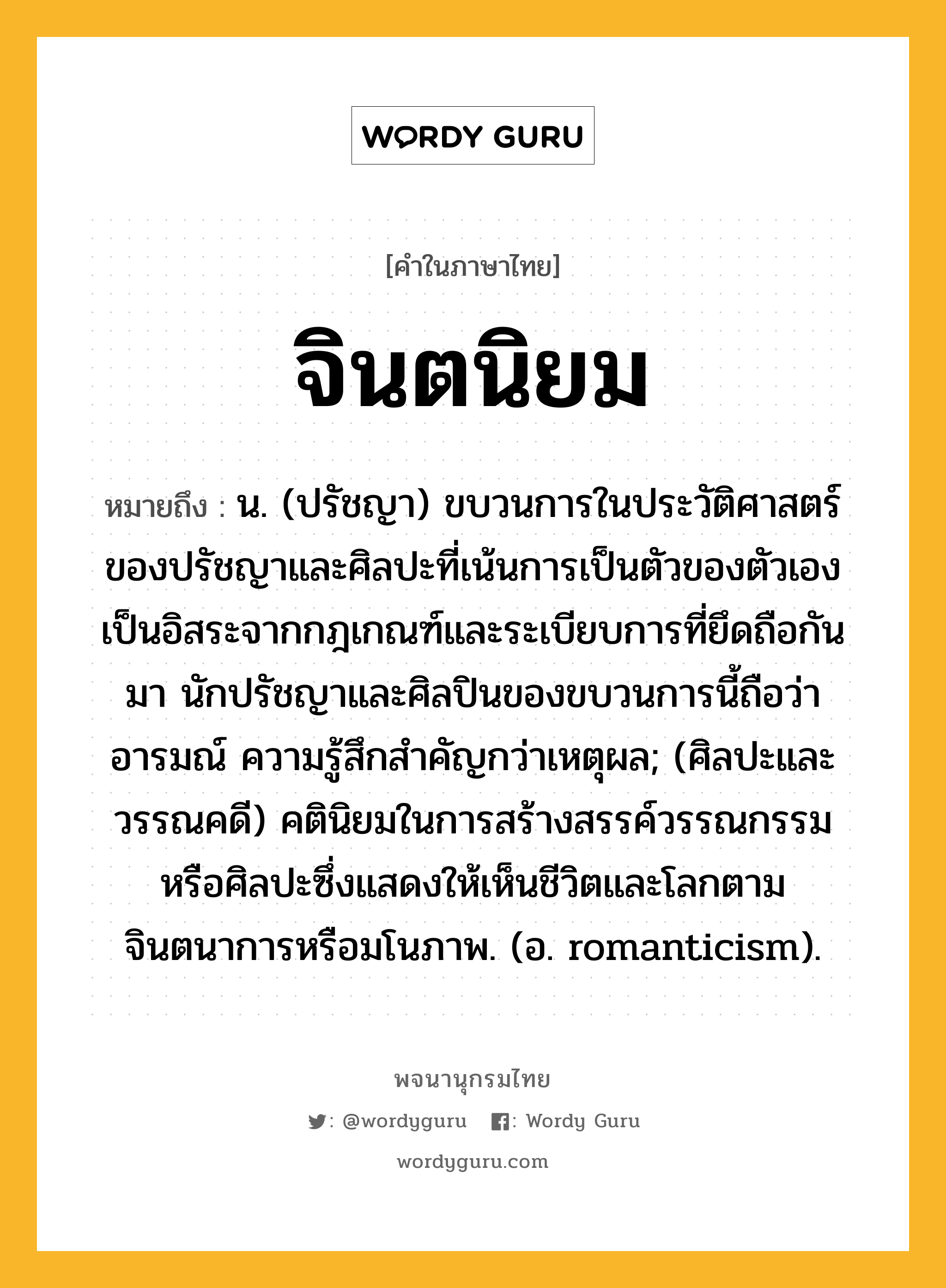 จินตนิยม ความหมาย หมายถึงอะไร?, คำในภาษาไทย จินตนิยม หมายถึง น. (ปรัชญา) ขบวนการในประวัติศาสตร์ของปรัชญาและศิลปะที่เน้นการเป็นตัวของตัวเอง เป็นอิสระจากกฎเกณฑ์และระเบียบการที่ยึดถือกันมา นักปรัชญาและศิลปินของขบวนการนี้ถือว่าอารมณ์ ความรู้สึกสำคัญกว่าเหตุผล; (ศิลปะและวรรณคดี) คตินิยมในการสร้างสรรค์วรรณกรรมหรือศิลปะซึ่งแสดงให้เห็นชีวิตและโลกตามจินตนาการหรือมโนภาพ. (อ. romanticism).