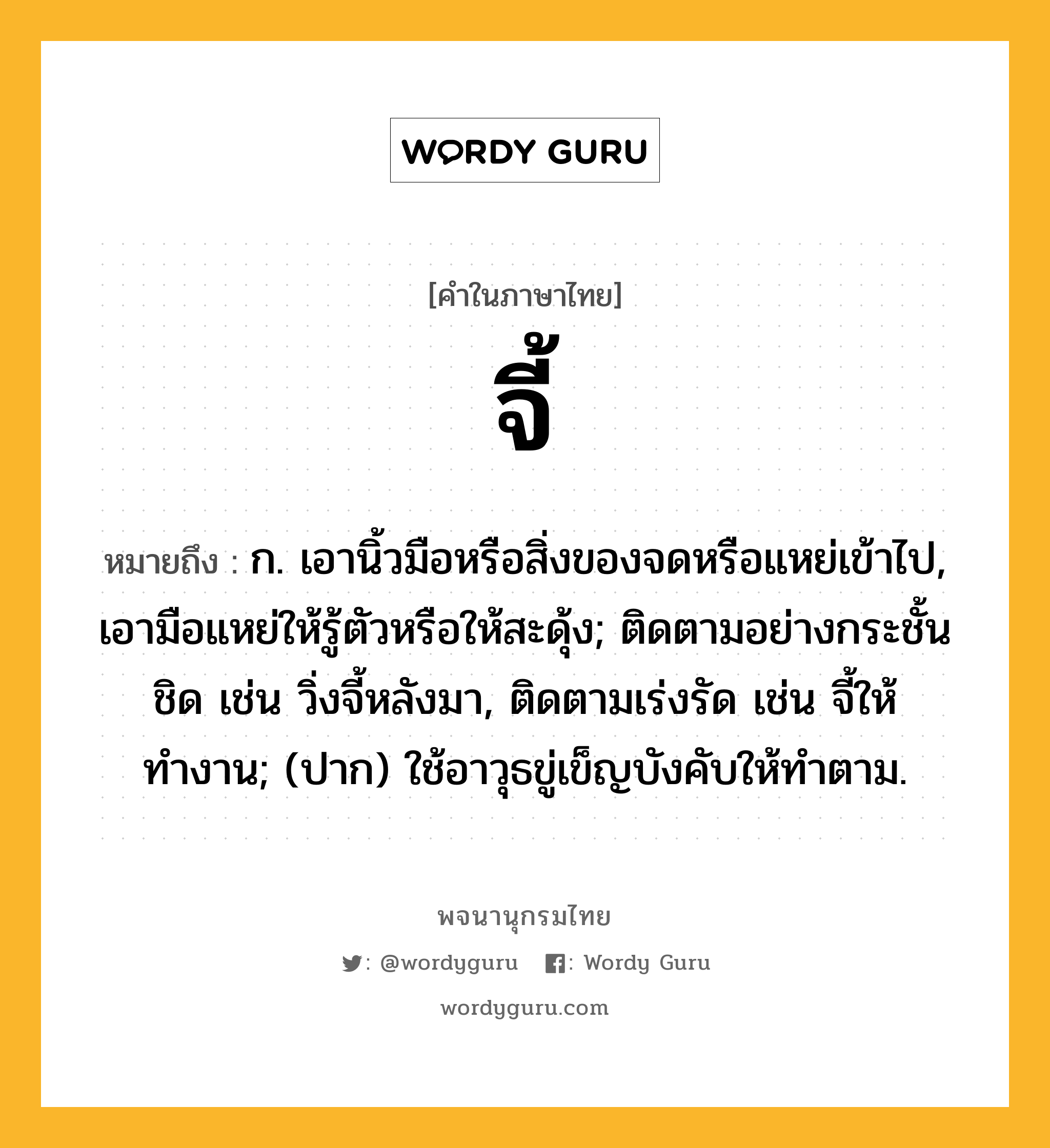 จี้ ความหมาย หมายถึงอะไร?, คำในภาษาไทย จี้ หมายถึง ก. เอานิ้วมือหรือสิ่งของจดหรือแหย่เข้าไป, เอามือแหย่ให้รู้ตัวหรือให้สะดุ้ง; ติดตามอย่างกระชั้นชิด เช่น วิ่งจี้หลังมา, ติดตามเร่งรัด เช่น จี้ให้ทำงาน; (ปาก) ใช้อาวุธขู่เข็ญบังคับให้ทําตาม.