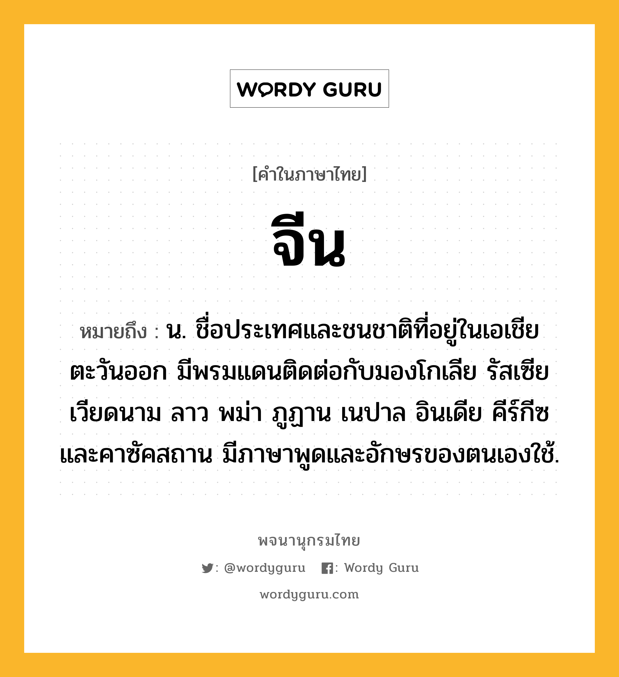 จีน ความหมาย หมายถึงอะไร?, คำในภาษาไทย จีน หมายถึง น. ชื่อประเทศและชนชาติที่อยู่ในเอเชียตะวันออก มีพรมแดนติดต่อกับมองโกเลีย รัสเซีย เวียดนาม ลาว พม่า ภูฏาน เนปาล อินเดีย คีร์กีซ และคาซัคสถาน มีภาษาพูดและอักษรของตนเองใช้.