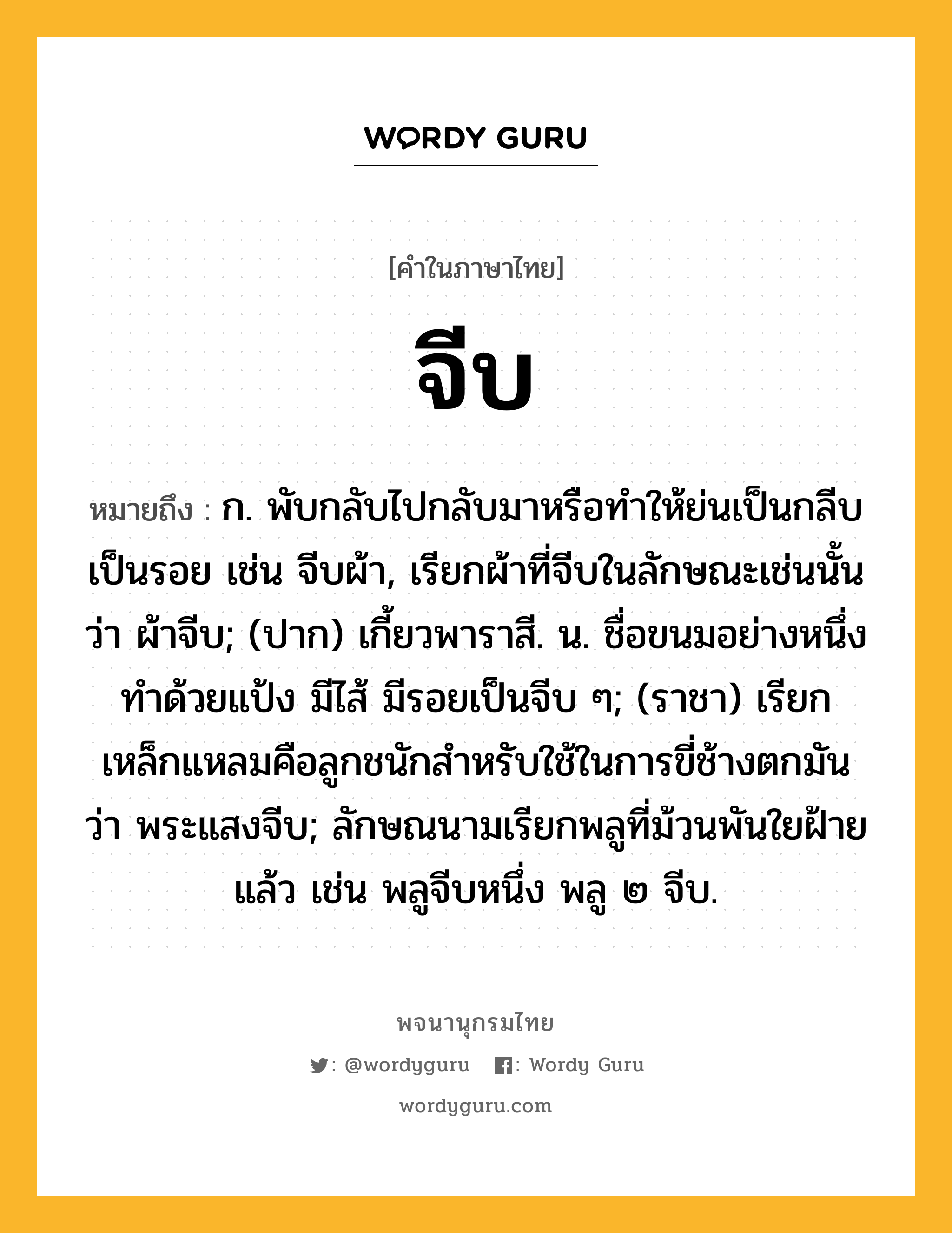 จีบ ความหมาย หมายถึงอะไร?, คำในภาษาไทย จีบ หมายถึง ก. พับกลับไปกลับมาหรือทําให้ย่นเป็นกลีบเป็นรอย เช่น จีบผ้า, เรียกผ้าที่จีบในลักษณะเช่นนั้นว่า ผ้าจีบ; (ปาก) เกี้ยวพาราสี. น. ชื่อขนมอย่างหนึ่งทําด้วยแป้ง มีไส้ มีรอยเป็นจีบ ๆ; (ราชา) เรียกเหล็กแหลมคือลูกชนักสําหรับใช้ในการขี่ช้างตกมันว่า พระแสงจีบ; ลักษณนามเรียกพลูที่ม้วนพันใยฝ้ายแล้ว เช่น พลูจีบหนึ่ง พลู ๒ จีบ.