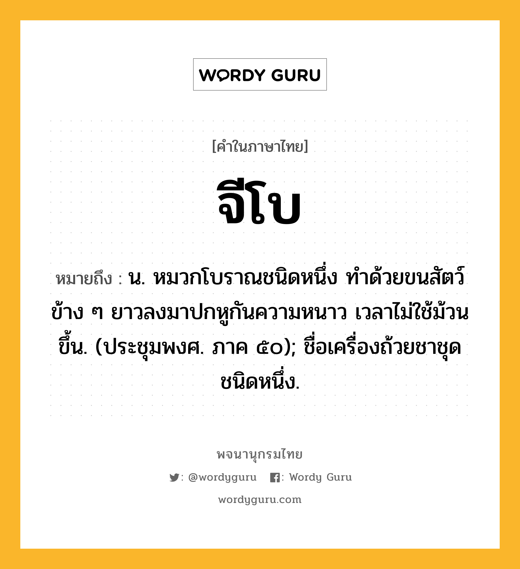 จีโบ ความหมาย หมายถึงอะไร?, คำในภาษาไทย จีโบ หมายถึง น. หมวกโบราณชนิดหนึ่ง ทําด้วยขนสัตว์ ข้าง ๆ ยาวลงมาปกหูกันความหนาว เวลาไม่ใช้ม้วนขึ้น. (ประชุมพงศ. ภาค ๕๐); ชื่อเครื่องถ้วยชาชุดชนิดหนึ่ง.