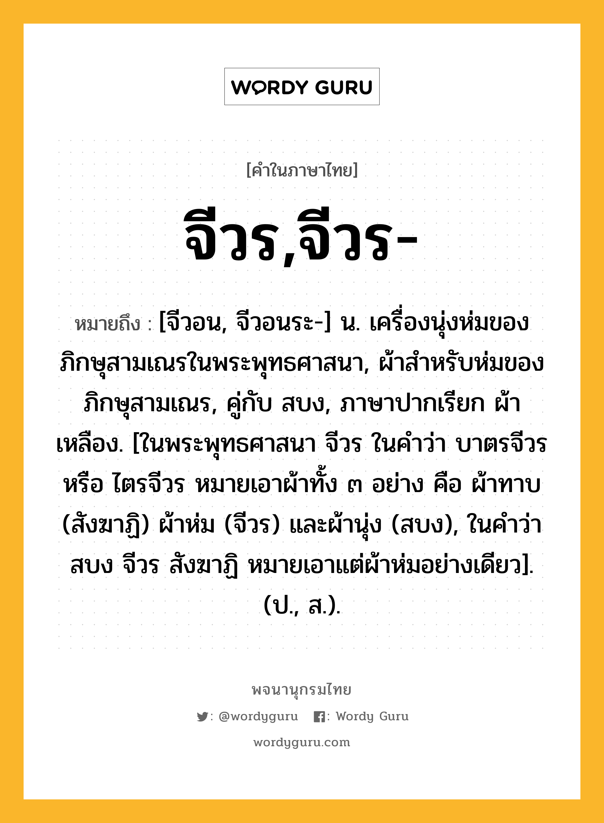 จีวร,จีวร- ความหมาย หมายถึงอะไร?, คำในภาษาไทย จีวร,จีวร- หมายถึง [จีวอน, จีวอนระ-] น. เครื่องนุ่งห่มของภิกษุสามเณรในพระพุทธศาสนา, ผ้าสําหรับห่มของภิกษุสามเณร, คู่กับ สบง, ภาษาปากเรียก ผ้าเหลือง. [ในพระพุทธศาสนา จีวร ในคําว่า บาตรจีวร หรือ ไตรจีวร หมายเอาผ้าทั้ง ๓ อย่าง คือ ผ้าทาบ (สังฆาฏิ) ผ้าห่ม (จีวร) และผ้านุ่ง (สบง), ในคําว่า สบง จีวร สังฆาฏิ หมายเอาแต่ผ้าห่มอย่างเดียว]. (ป., ส.).