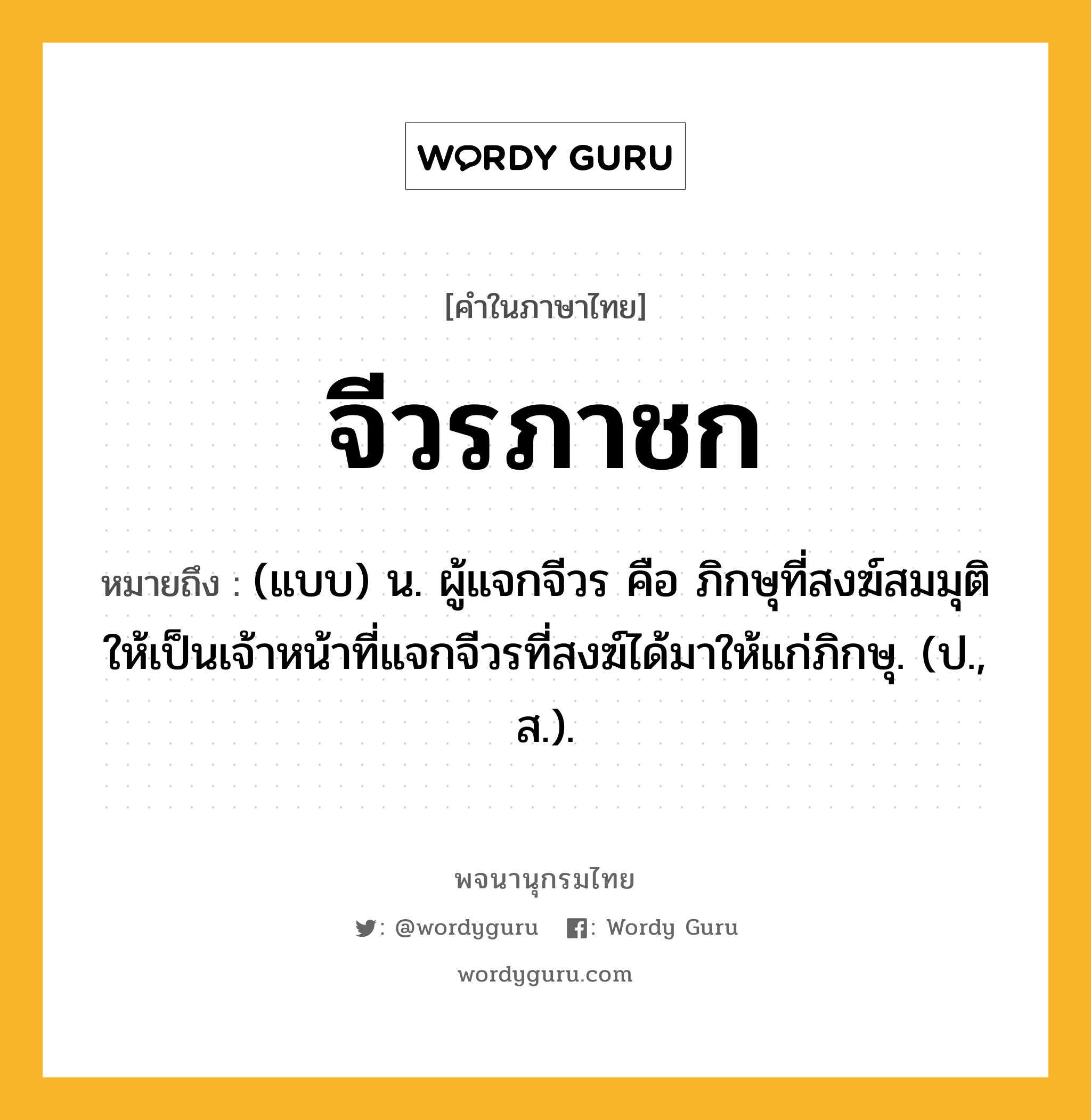 จีวรภาชก ความหมาย หมายถึงอะไร?, คำในภาษาไทย จีวรภาชก หมายถึง (แบบ) น. ผู้แจกจีวร คือ ภิกษุที่สงฆ์สมมุติให้เป็นเจ้าหน้าที่แจกจีวรที่สงฆ์ได้มาให้แก่ภิกษุ. (ป., ส.).