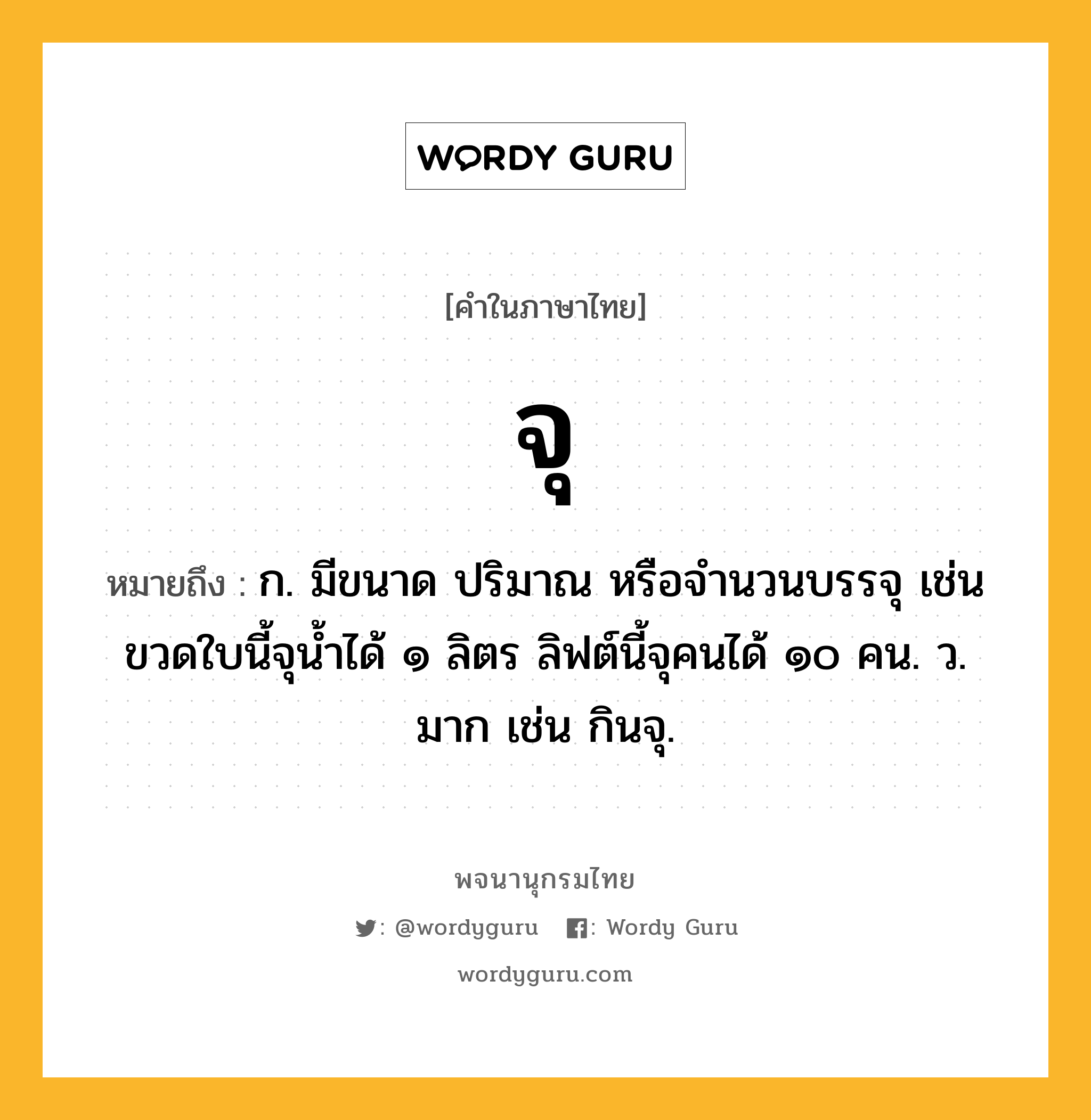 จุ ความหมาย หมายถึงอะไร?, คำในภาษาไทย จุ หมายถึง ก. มีขนาด ปริมาณ หรือจํานวนบรรจุ เช่น ขวดใบนี้จุน้ำได้ ๑ ลิตร ลิฟต์นี้จุคนได้ ๑๐ คน. ว. มาก เช่น กินจุ.