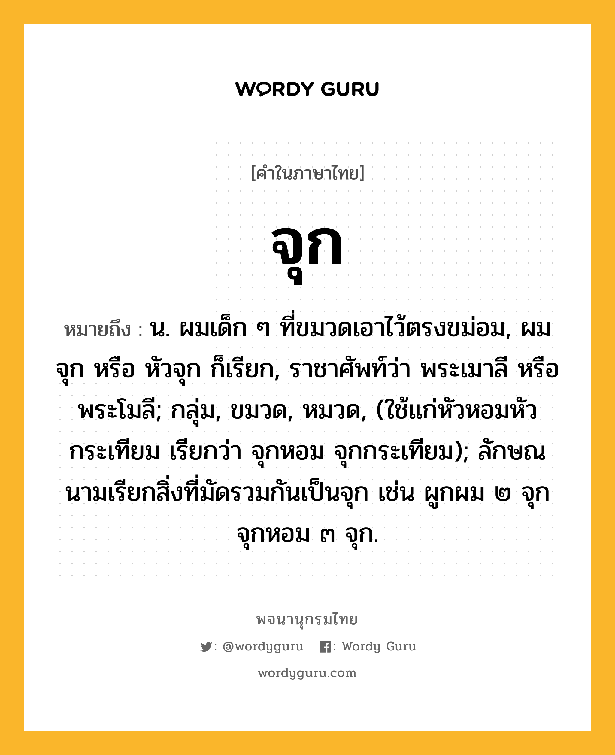 จุก ความหมาย หมายถึงอะไร?, คำในภาษาไทย จุก หมายถึง น. ผมเด็ก ๆ ที่ขมวดเอาไว้ตรงขม่อม, ผมจุก หรือ หัวจุก ก็เรียก, ราชาศัพท์ว่า พระเมาลี หรือ พระโมลี; กลุ่ม, ขมวด, หมวด, (ใช้แก่หัวหอมหัวกระเทียม เรียกว่า จุกหอม จุกกระเทียม); ลักษณนามเรียกสิ่งที่มัดรวมกันเป็นจุก เช่น ผูกผม ๒ จุก จุกหอม ๓ จุก.