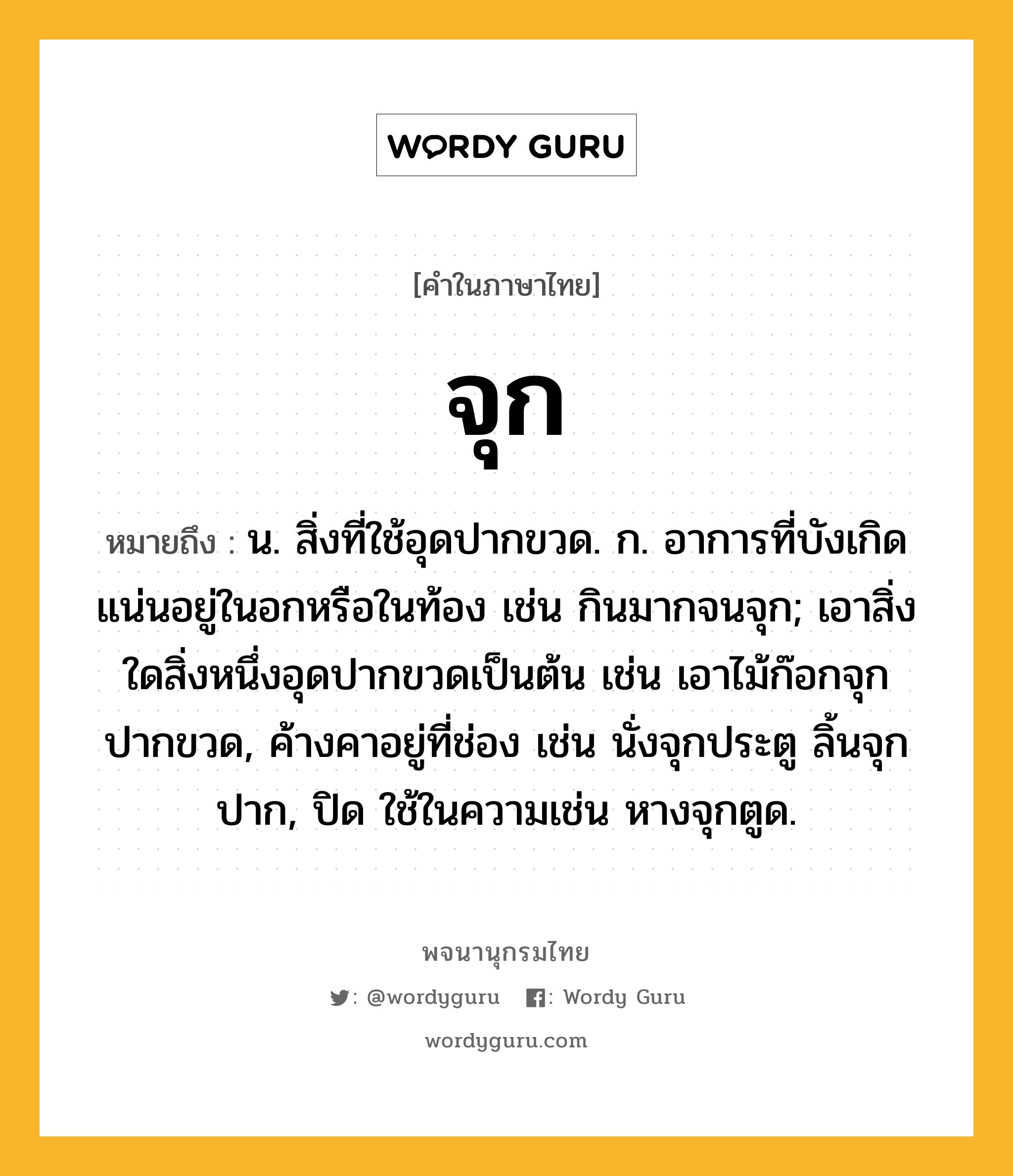 จุก ความหมาย หมายถึงอะไร?, คำในภาษาไทย จุก หมายถึง น. สิ่งที่ใช้อุดปากขวด. ก. อาการที่บังเกิดแน่นอยู่ในอกหรือในท้อง เช่น กินมากจนจุก; เอาสิ่งใดสิ่งหนึ่งอุดปากขวดเป็นต้น เช่น เอาไม้ก๊อกจุกปากขวด, ค้างคาอยู่ที่ช่อง เช่น นั่งจุกประตู ลิ้นจุกปาก, ปิด ใช้ในความเช่น หางจุกตูด.