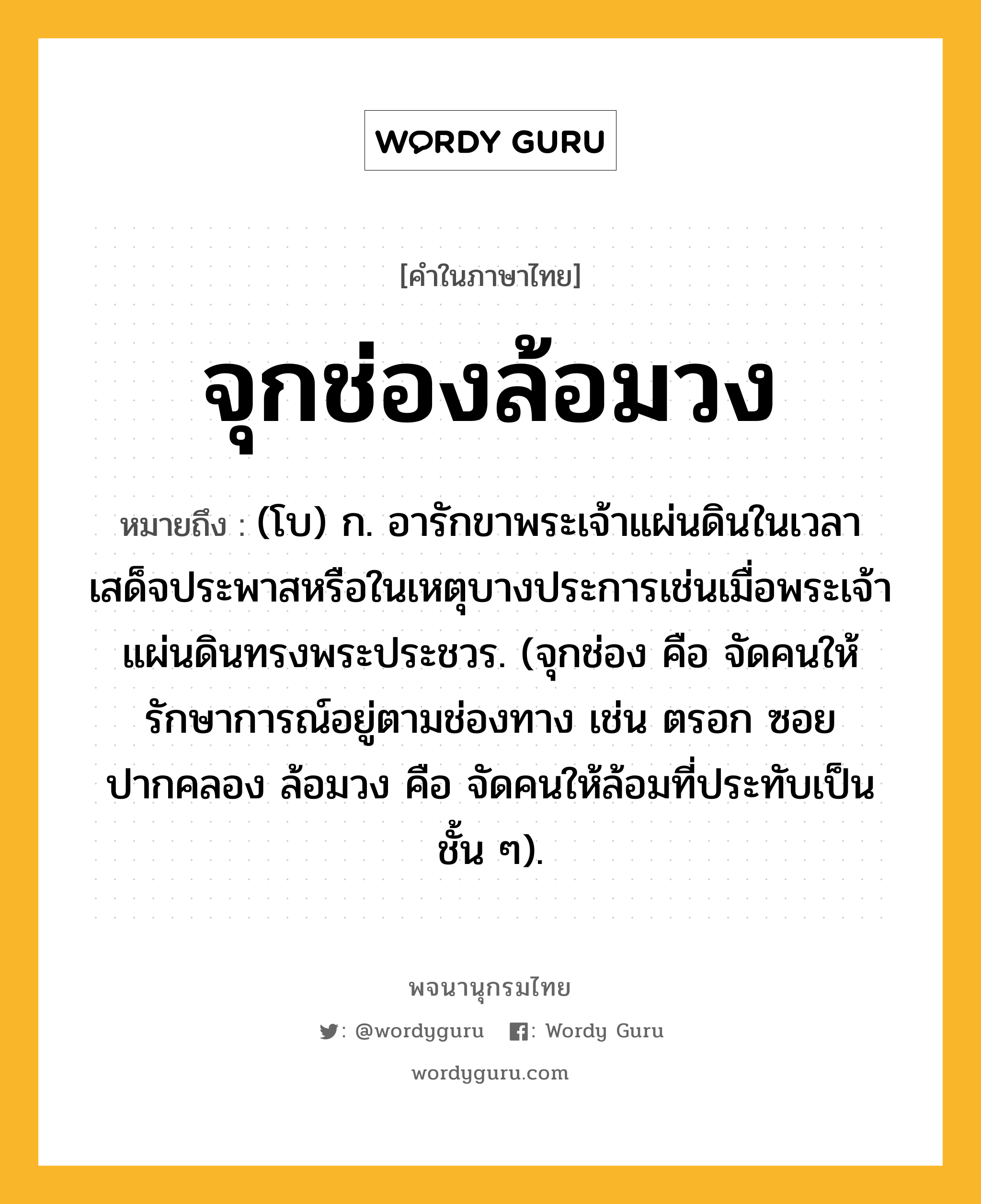 จุกช่องล้อมวง ความหมาย หมายถึงอะไร?, คำในภาษาไทย จุกช่องล้อมวง หมายถึง (โบ) ก. อารักขาพระเจ้าแผ่นดินในเวลาเสด็จประพาสหรือในเหตุบางประการเช่นเมื่อพระเจ้าแผ่นดินทรงพระประชวร. (จุกช่อง คือ จัดคนให้รักษาการณ์อยู่ตามช่องทาง เช่น ตรอก ซอย ปากคลอง ล้อมวง คือ จัดคนให้ล้อมที่ประทับเป็นชั้น ๆ).