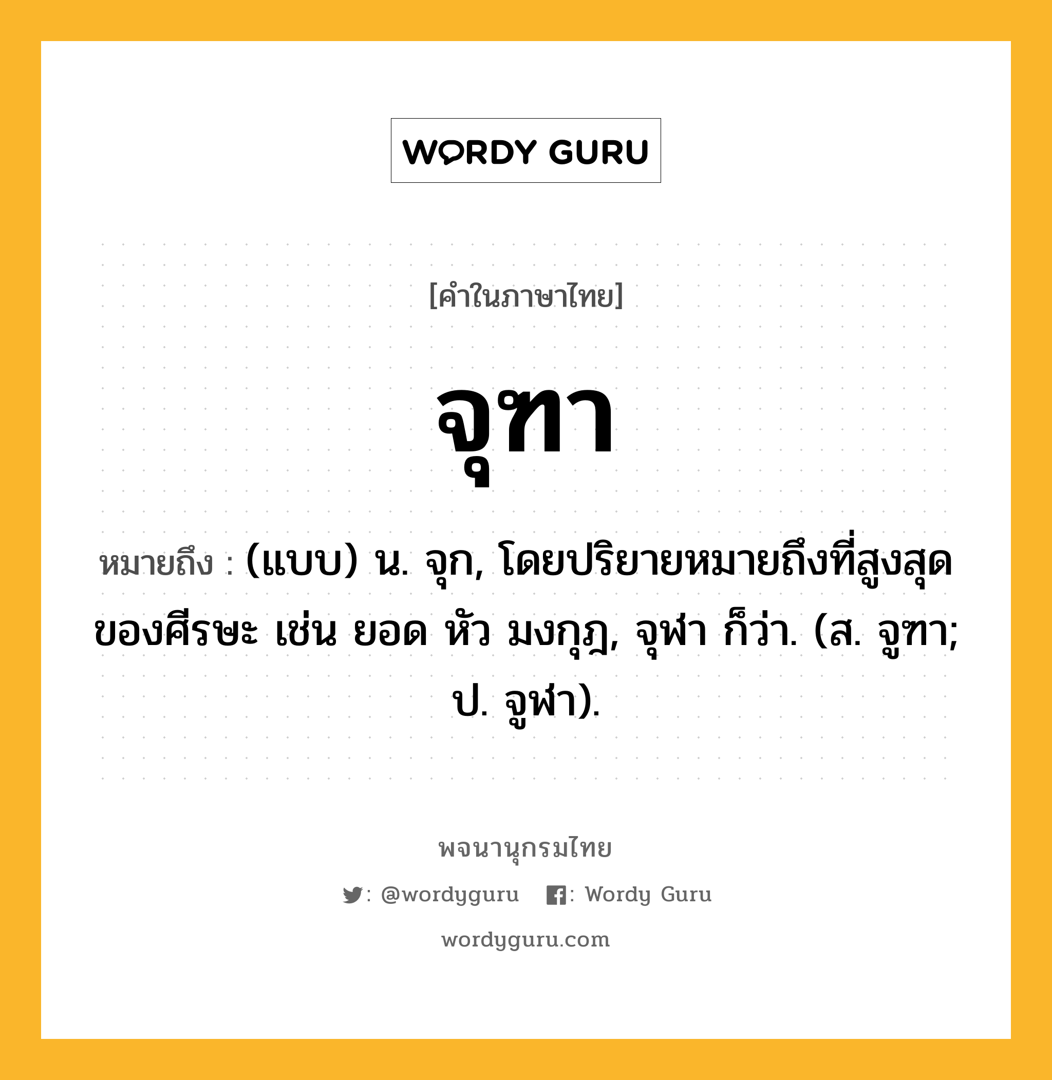 จุฑา ความหมาย หมายถึงอะไร?, คำในภาษาไทย จุฑา หมายถึง (แบบ) น. จุก, โดยปริยายหมายถึงที่สูงสุดของศีรษะ เช่น ยอด หัว มงกุฎ, จุฬา ก็ว่า. (ส. จูฑา; ป. จูฬา).