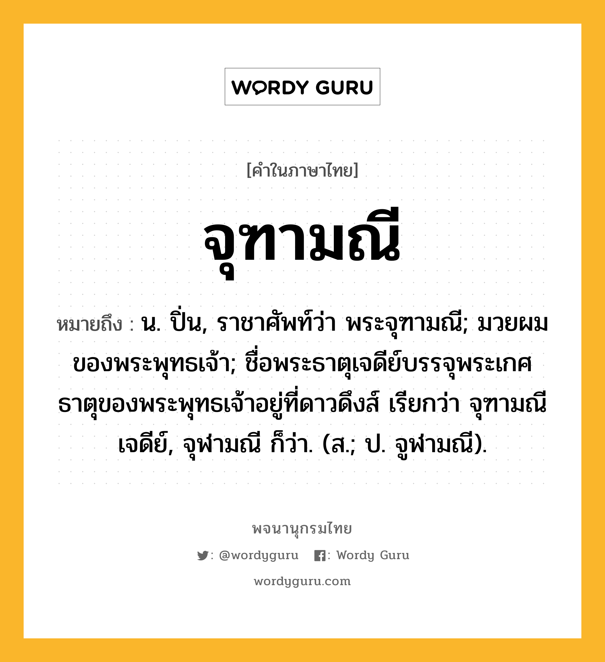 จุฑามณี ความหมาย หมายถึงอะไร?, คำในภาษาไทย จุฑามณี หมายถึง น. ปิ่น, ราชาศัพท์ว่า พระจุฑามณี; มวยผมของพระพุทธเจ้า; ชื่อพระธาตุเจดีย์บรรจุพระเกศธาตุของพระพุทธเจ้าอยู่ที่ดาวดึงส์ เรียกว่า จุฑามณีเจดีย์, จุฬามณี ก็ว่า. (ส.; ป. จูฬามณี).