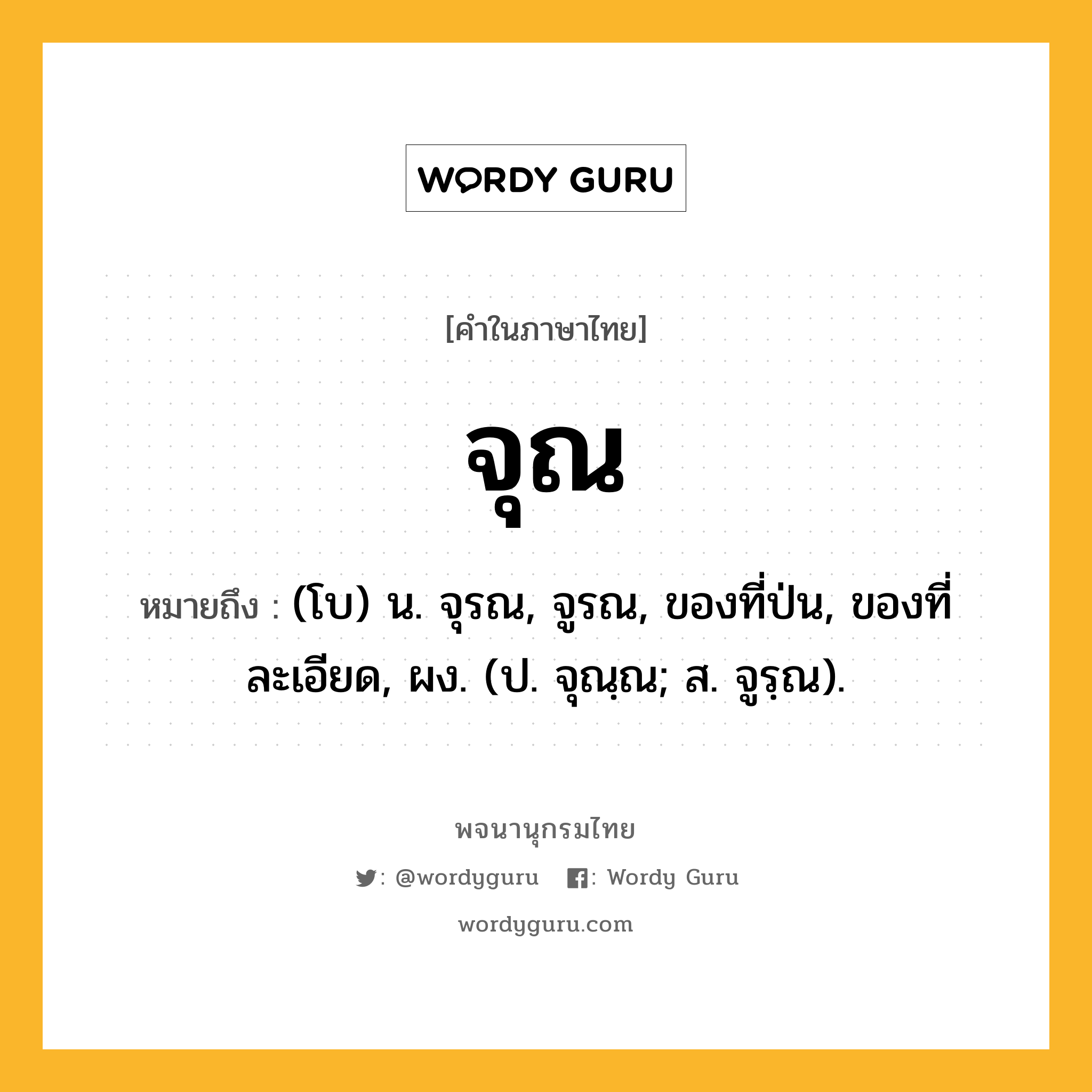 จุณ ความหมาย หมายถึงอะไร?, คำในภาษาไทย จุณ หมายถึง (โบ) น. จุรณ, จูรณ, ของที่ป่น, ของที่ละเอียด, ผง. (ป. จุณฺณ; ส. จูรฺณ).