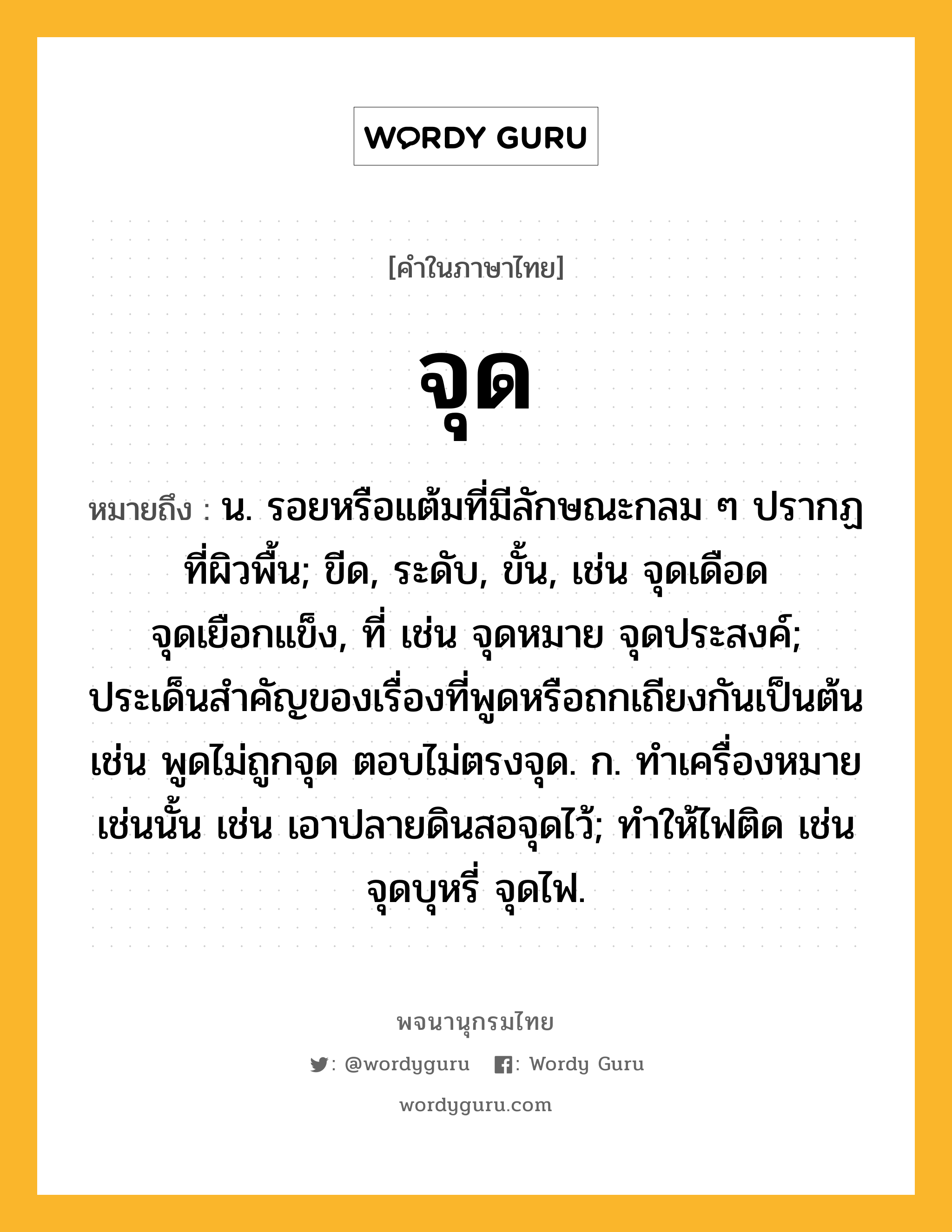 จุด ความหมาย หมายถึงอะไร?, คำในภาษาไทย จุด หมายถึง น. รอยหรือแต้มที่มีลักษณะกลม ๆ ปรากฏที่ผิวพื้น; ขีด, ระดับ, ขั้น, เช่น จุดเดือด จุดเยือกแข็ง, ที่ เช่น จุดหมาย จุดประสงค์; ประเด็นสําคัญของเรื่องที่พูดหรือถกเถียงกันเป็นต้น เช่น พูดไม่ถูกจุด ตอบไม่ตรงจุด. ก. ทําเครื่องหมายเช่นนั้น เช่น เอาปลายดินสอจุดไว้; ทําให้ไฟติด เช่น จุดบุหรี่ จุดไฟ.