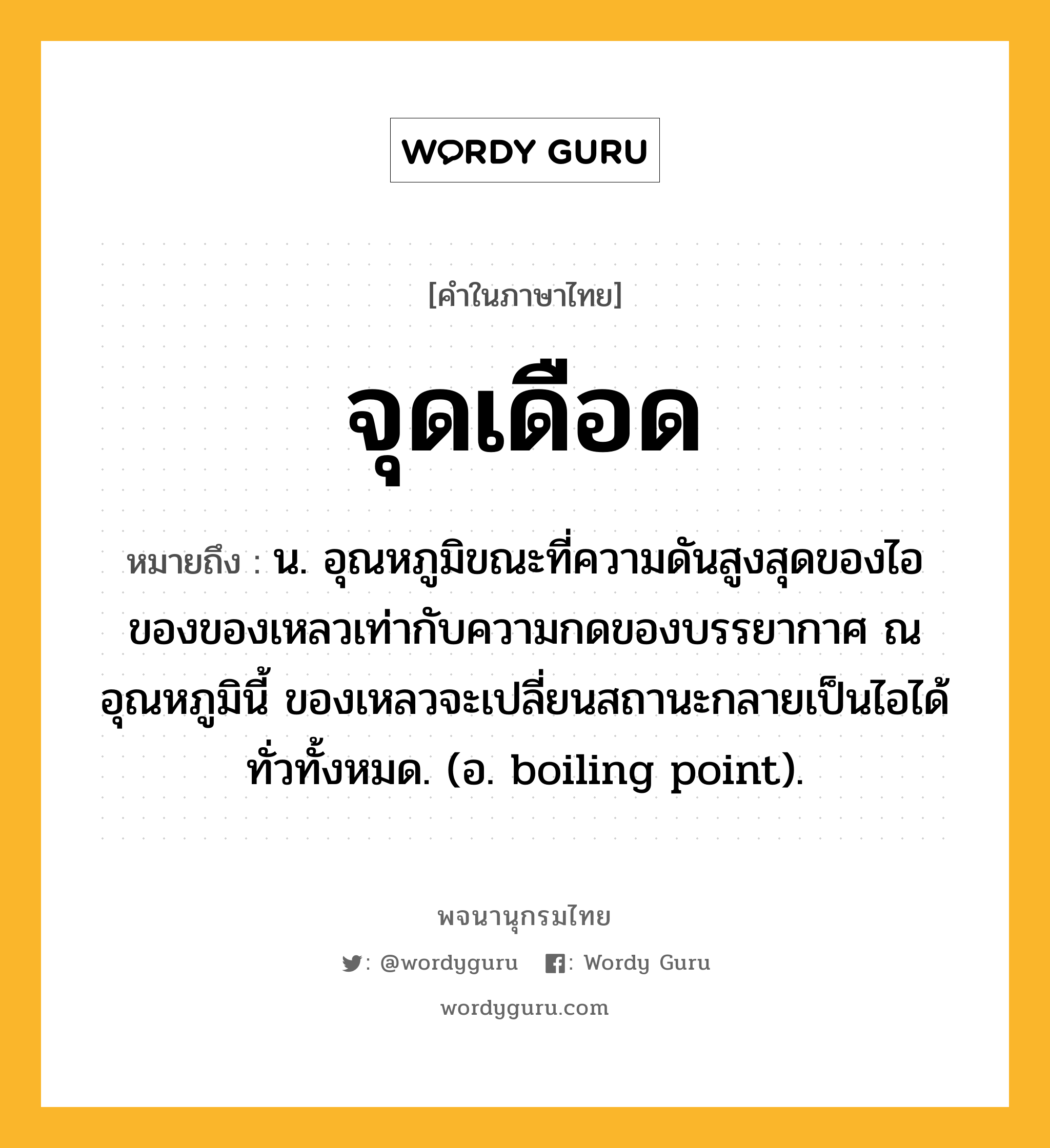 จุดเดือด ความหมาย หมายถึงอะไร?, คำในภาษาไทย จุดเดือด หมายถึง น. อุณหภูมิขณะที่ความดันสูงสุดของไอของของเหลวเท่ากับความกดของบรรยากาศ ณ อุณหภูมินี้ ของเหลวจะเปลี่ยนสถานะกลายเป็นไอได้ทั่วทั้งหมด. (อ. boiling point).