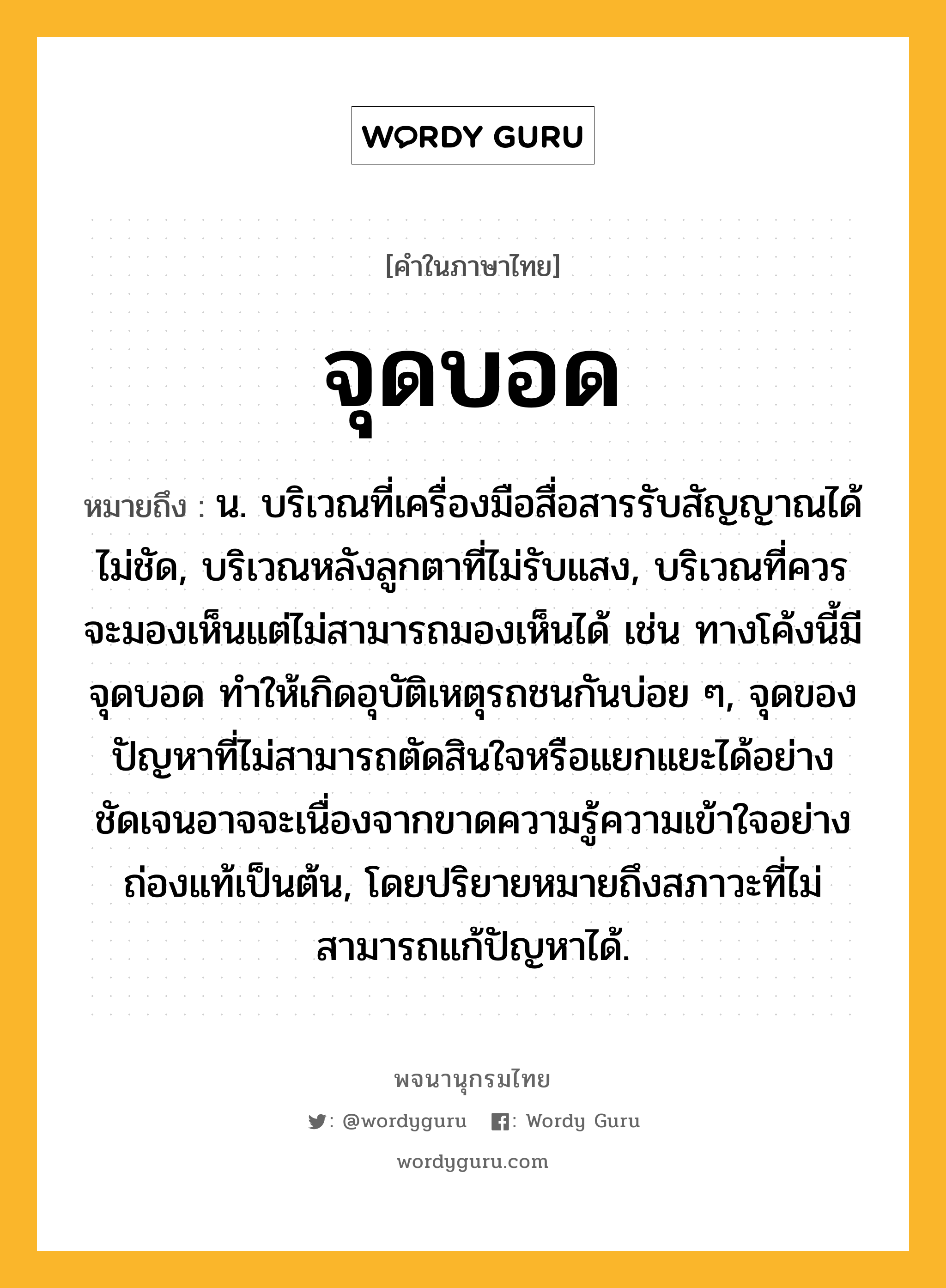 จุดบอด ความหมาย หมายถึงอะไร?, คำในภาษาไทย จุดบอด หมายถึง น. บริเวณที่เครื่องมือสื่อสารรับสัญญาณได้ไม่ชัด, บริเวณหลังลูกตาที่ไม่รับแสง, บริเวณที่ควรจะมองเห็นแต่ไม่สามารถมองเห็นได้ เช่น ทางโค้งนี้มีจุดบอด ทำให้เกิดอุบัติเหตุรถชนกันบ่อย ๆ, จุดของปัญหาที่ไม่สามารถตัดสินใจหรือแยกแยะได้อย่างชัดเจนอาจจะเนื่องจากขาดความรู้ความเข้าใจอย่างถ่องแท้เป็นต้น, โดยปริยายหมายถึงสภาวะที่ไม่สามารถแก้ปัญหาได้.