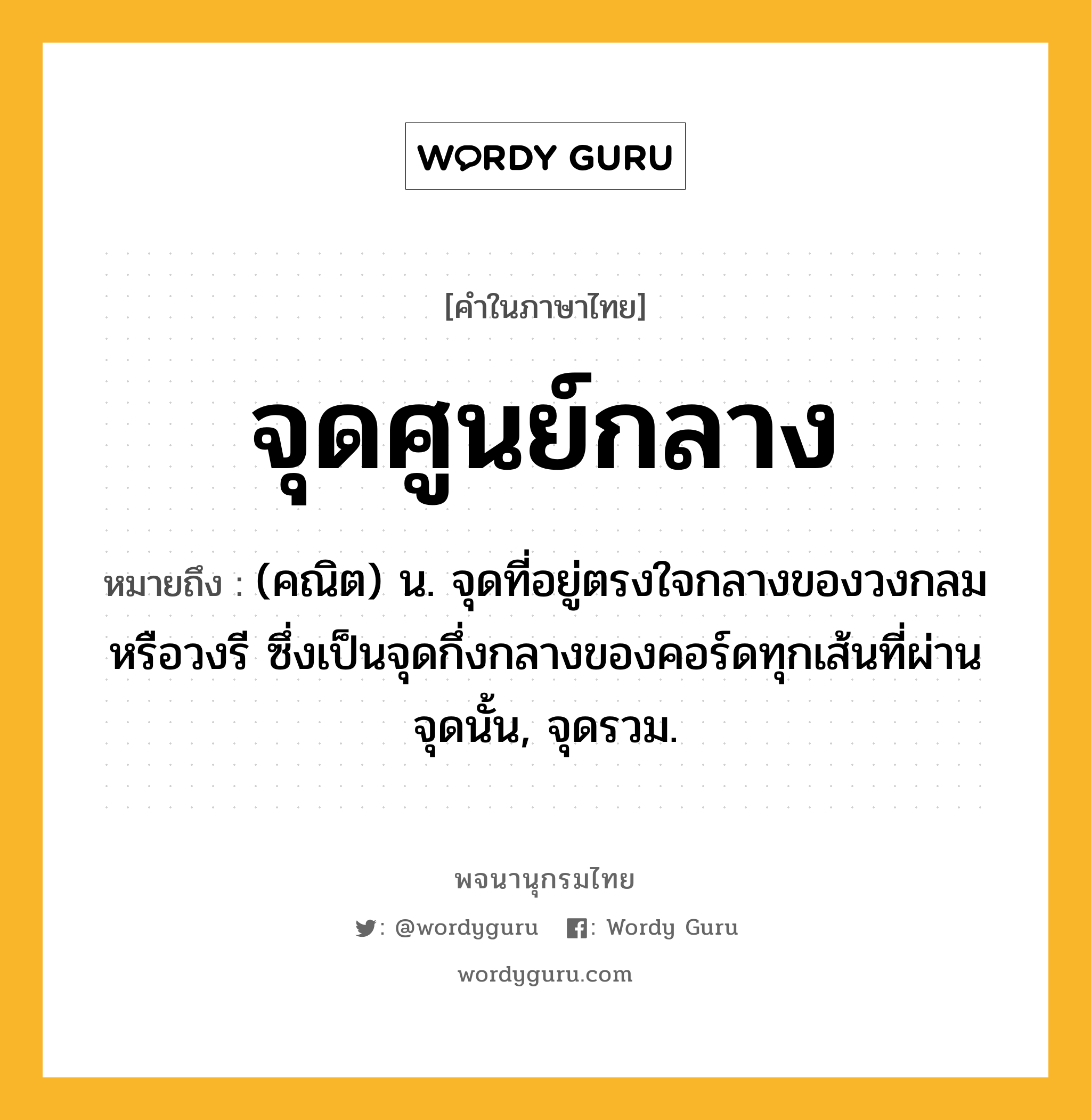 จุดศูนย์กลาง ความหมาย หมายถึงอะไร?, คำในภาษาไทย จุดศูนย์กลาง หมายถึง (คณิต) น. จุดที่อยู่ตรงใจกลางของวงกลมหรือวงรี ซึ่งเป็นจุดกึ่งกลางของคอร์ดทุกเส้นที่ผ่านจุดนั้น, จุดรวม.