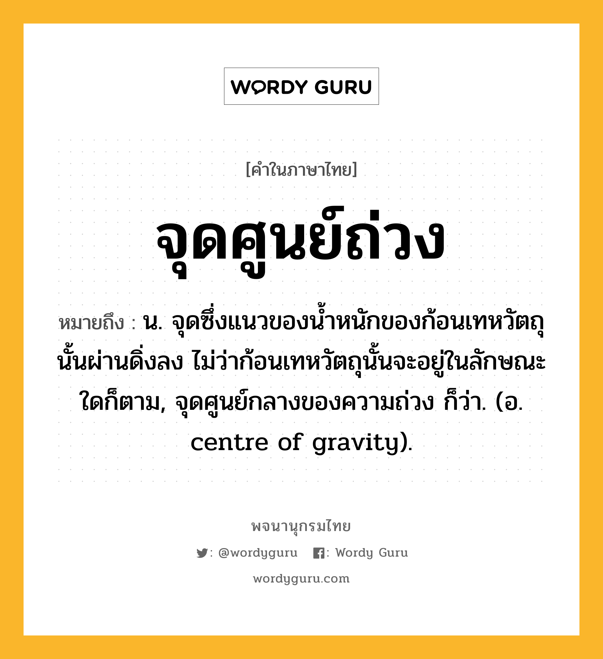 จุดศูนย์ถ่วง ความหมาย หมายถึงอะไร?, คำในภาษาไทย จุดศูนย์ถ่วง หมายถึง น. จุดซึ่งแนวของนํ้าหนักของก้อนเทหวัตถุนั้นผ่านดิ่งลง ไม่ว่าก้อนเทหวัตถุนั้นจะอยู่ในลักษณะใดก็ตาม, จุดศูนย์กลางของความถ่วง ก็ว่า. (อ. centre of gravity).