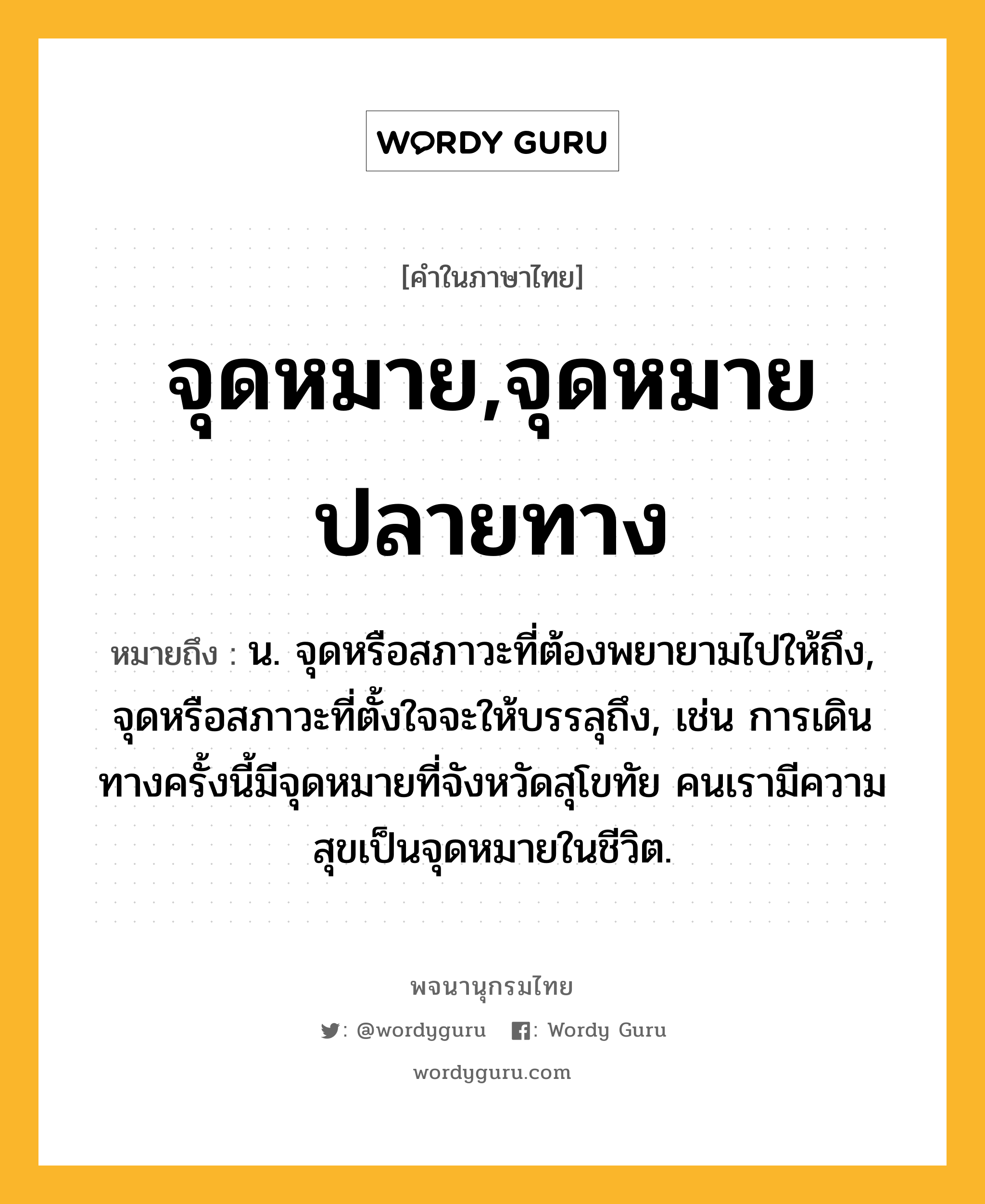 จุดหมาย,จุดหมายปลายทาง ความหมาย หมายถึงอะไร?, คำในภาษาไทย จุดหมาย,จุดหมายปลายทาง หมายถึง น. จุดหรือสภาวะที่ต้องพยายามไปให้ถึง, จุดหรือสภาวะที่ตั้งใจจะให้บรรลุถึง, เช่น การเดินทางครั้งนี้มีจุดหมายที่จังหวัดสุโขทัย คนเรามีความสุขเป็นจุดหมายในชีวิต.