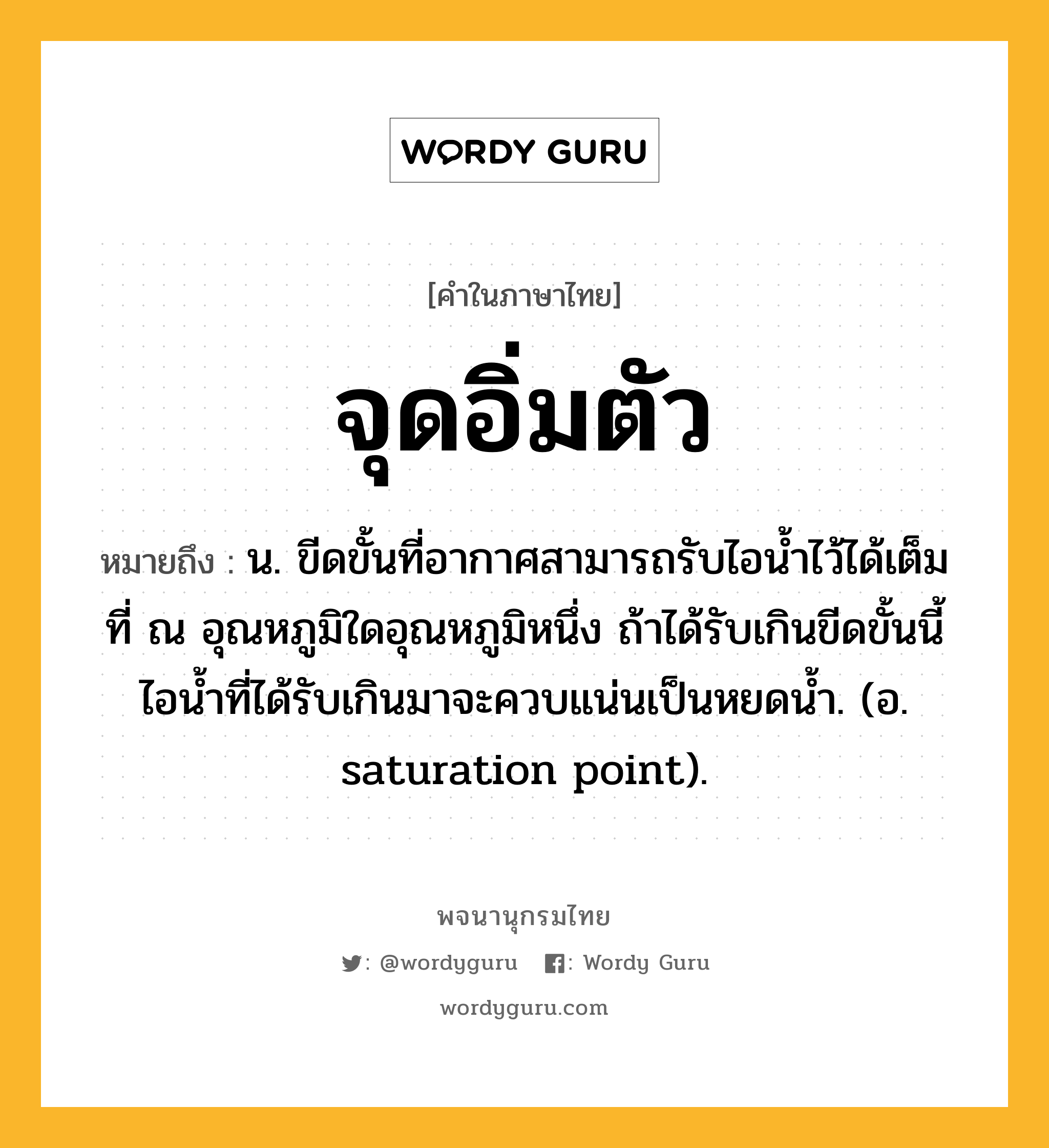 จุดอิ่มตัว ความหมาย หมายถึงอะไร?, คำในภาษาไทย จุดอิ่มตัว หมายถึง น. ขีดขั้นที่อากาศสามารถรับไอนํ้าไว้ได้เต็มที่ ณ อุณหภูมิใดอุณหภูมิหนึ่ง ถ้าได้รับเกินขีดขั้นนี้ ไอนํ้าที่ได้รับเกินมาจะควบแน่นเป็นหยดนํ้า. (อ. saturation point).