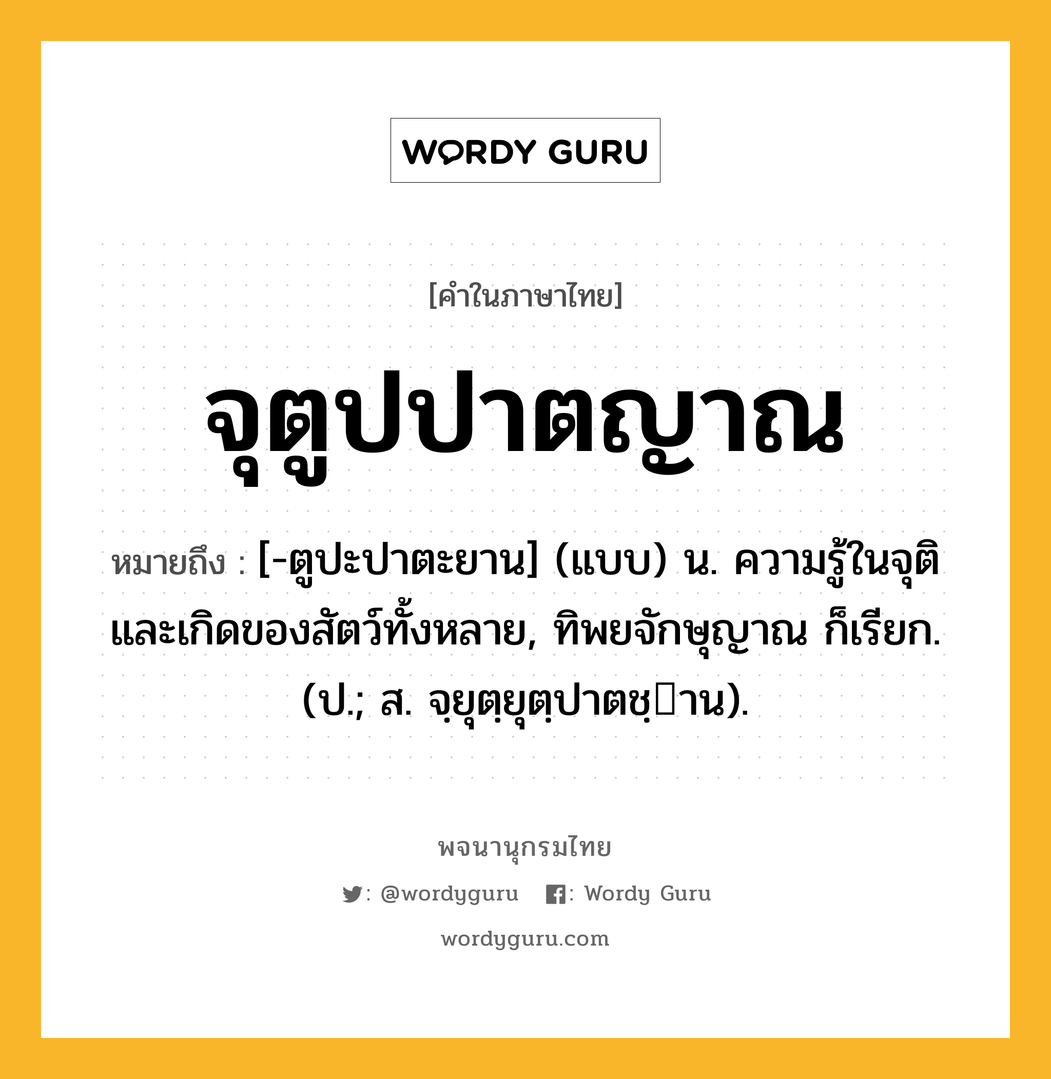 จุตูปปาตญาณ ความหมาย หมายถึงอะไร?, คำในภาษาไทย จุตูปปาตญาณ หมายถึง [-ตูปะปาตะยาน] (แบบ) น. ความรู้ในจุติและเกิดของสัตว์ทั้งหลาย, ทิพยจักษุญาณ ก็เรียก. (ป.; ส. จฺยุตฺยุตฺปาตชฺาน).