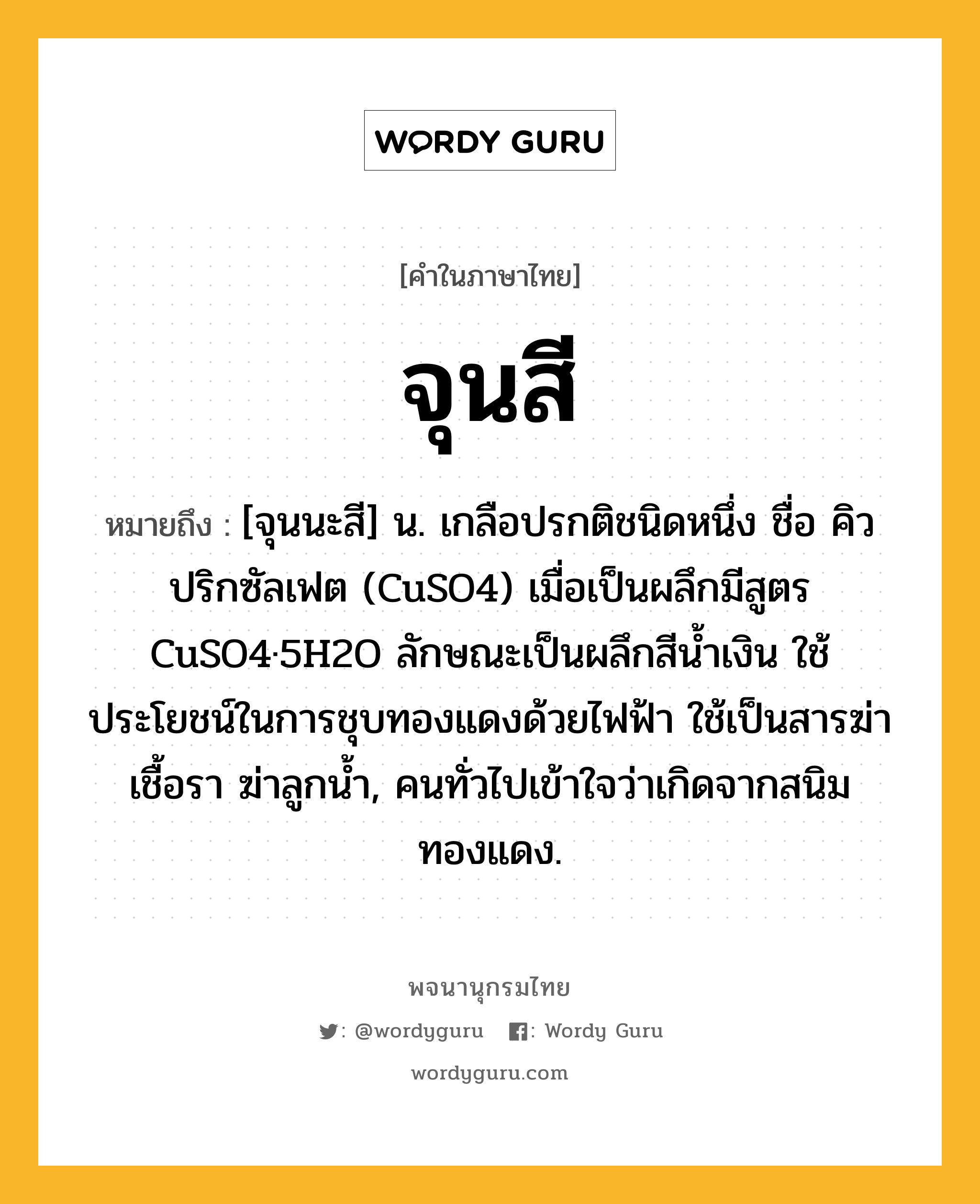 จุนสี ความหมาย หมายถึงอะไร?, คำในภาษาไทย จุนสี หมายถึง [จุนนะสี] น. เกลือปรกติชนิดหนึ่ง ชื่อ คิวปริกซัลเฟต (CuSO4) เมื่อเป็นผลึกมีสูตร CuSO4·5H2O ลักษณะเป็นผลึกสีนํ้าเงิน ใช้ประโยชน์ในการชุบทองแดงด้วยไฟฟ้า ใช้เป็นสารฆ่าเชื้อรา ฆ่าลูกนํ้า, คนทั่วไปเข้าใจว่าเกิดจากสนิมทองแดง.