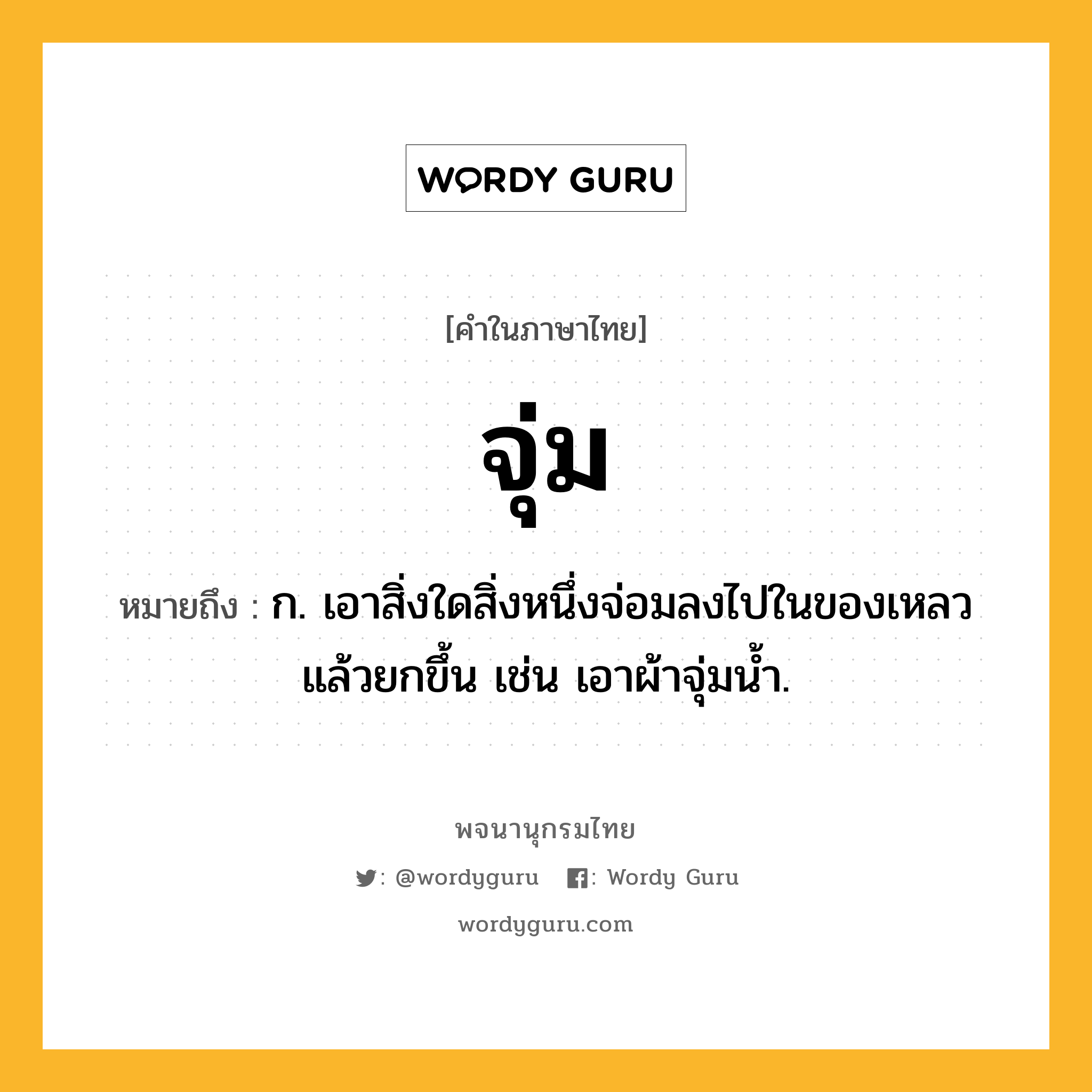 จุ่ม ความหมาย หมายถึงอะไร?, คำในภาษาไทย จุ่ม หมายถึง ก. เอาสิ่งใดสิ่งหนึ่งจ่อมลงไปในของเหลวแล้วยกขึ้น เช่น เอาผ้าจุ่มนํ้า.